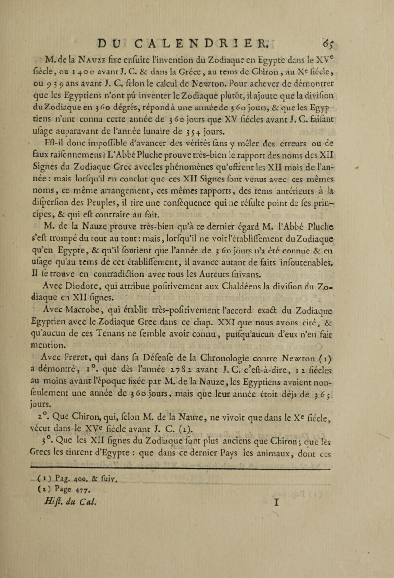 M. de la Nauze fixe enfuite l’invention du Zodiaque en Egypte dans le XVe fiécle, ou 1400 avant J. C. & dans la Grèce, au teins de Chiron, au Xe ficelé, ou 9 3 9 ans avant J. C. félon le calcul de Newton. Pour achever de démontrer que les Egyptiens n’ont pu inventer le Zodiaque plutôt, il ajoute que ladivifion du Zodiaque en 3 6o degrés, répond à une année de 3 60 jours, & que les Egyp¬ tiens n’ont connu cette année de 3 6c jours que XV fiécles avant J. C. faifant ulàge auparavant de l’année lunaire de 3 5 4 jours. Eft-il donc impoffible d’avancer des vérités (ans y mêler des erreurs ou de faux raifonnemens? L’Abbé Pluche prouve très-bien le rapport des noms des XII Signes du Zodiaque Grec avecles phénomènes qu’offrent les XII mois de l’an- ^ née : mais lorfiqu’il en conclut que ces XII Signes font venus avec ces mêmes noms, ce même arrangement, ces mêmes rapports, des tems antérieurs à la dilperfion des Peuples, il tire une conféquence qui 11e réfulte point de fes prin¬ cipes, & qui eft contraire au fait. M. de la Nauze prouve très-bien qu’à ce dernier égard M. l’Abbé Pluche s’eft trompé du tout au tout: mais, lorfqu’il ne voitl’établiflement du Zodiaque qu’en Egypte, & qu’il foutient que l’année de 3 60 jours n’a été connue & en uiage qu’au tems de cet établiffement, il avance autant de faits infoutenables. Il le trouve en contradi&ion avec tous les Auteurs fuivans. Avec Diodore, qui attribue pofitivement aux Chaldéens la divifion du Zo¬ diaque en XII (ignés. AvecMacrobe, qui établit très-pofitivement l’accord exaét du Zodiaque Egyptien avec le Zodiaque Grec dans ce chap. XXI que nous avons cité, & qu’aucun de ces Tenans ne femble avoir connu, puifqu’aucun d’eux n’en fait mention. Avec Freret, qui dans fa Défenfe de la Chronologie contre Newton (1) a démontré, i °. que dès l’année 2.7S1 avant J. C. c’eft-à-dire, iz fiécles au moins avant l’époque fixée par M. de la Nauze, les Egyptiens avoient non- feulement une année de 360 jours, mais que leur année étoit déjà de 36^ jours. z°. Que Chiron, qui, félon M. de la Nauze, ne vivoit que dans le Xe fiécle, vécut dans le XVe fiécle avant J. C. (z). 30. Que les XII fignes du Zodiaque font plus anciens que Chiron; ciue les Grecs les tinrent d’Egypte : que dans ce dernier Pays les animaux, dont ces (O Pag. 400. & fuiv. (O Page 477. Hifi. du Cal. I ~\