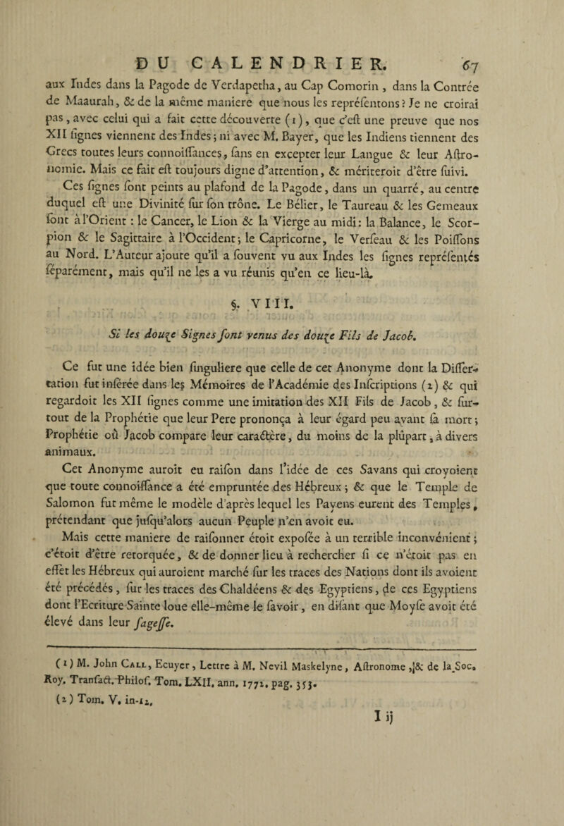 aux Indes dans la Pagode de Verdapetha, au Cap Comorin , dans la Contrée de Maaurah, & de la même maniéré que nous les repréfentons ? Je ne croirai pas , avec celui qui a fait cette découverte ( i ), que c’eft une preuve que nos XII lignes viennent des Indes ; ni avec M. Bayer, que les Indiens tiennent des Grecs toutes leurs connoilfances, fans en excepter leur Langue & leur Agro¬ nomie. Mais ce fait eft toujours digne d’attention, «Se mériteroit d’être fuivi. Ces lignes font peints au plafond de la Pagode, dans un quarré, au centre duquel eft une Divinité fur fon trône. Le Bélier, le Taureau «Se les Gemeaux font à l’Orient : le Cancer, le Lion de la Vierge au midi: la Balance, le Scor¬ pion 6e le Sagittaire à l’Occident; le Capricorne, le Verfeau de les Poiffons au Nord. L’Auteur ajoute qu’il a fouvent vu aux Indes les fignes repréfèiués féparément, mais qu’il ne les a vu réunis qu’en ce lieu-là, §. VI II. ■> ' n-T» . : :r . . l I33ütj . j ■ Si Us dou{C Signes font venus des douçc Fils de Jacob. Ce fut une idée bien finguliere que celle de cet Anonyme dont la Difter- cation fut inférée dans le? Mémoires de l’Académie des Inscriptions (x) de qui regardoit les XII lignes comme une imitation des XII Fils de Jacob, «Se for- tout de la Prophétie que leur Pere prononça à leur égard peu avant fà mort ; Prophétie où Jacob compare leur caractère, du moins de la plupart, à divers animaux. Cet Anonyme auroit eu raifbn dans l’idée de ces Savans qui croyoient que toute connoiflànce a été empruntée des Hébreux; de que le Temple de Salomon fut même le modèle d’après lequel les Payens eurent des Temples, prétendant que jufqu’alors aucun Peuple n’en avoir eu. Mais cette maniéré de raifonner étoit expofée à un terrible inconvénient ; c’étoit d’être rétorquée, de de donner lieu à rechercher fi ce n’était pas en efTèt les Hébreux quiauroient marché fur les traces des Nations dont ils avoienc été précédés , fur les traces des Chaldéens «de des Egyptiens, çle ces Egyptiens dont l’Ecriture Sainte loue elle-même le favoir, en difànt que Moyfe avoit été élevé dans leur fagejje. ( i ) M. John Call, Ecuyer, Lettre à M, Nevii Maskelyne, Aftronome de Ia_Soc. Jloy. Tranfaft. Philof. Tom. LXJI, ann, 1771, pag, 353. (a) Toin, V. in-n.