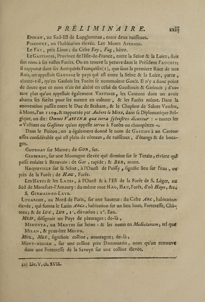 ErrNAY , au Sud-Eft de Lopg)umeau , entre deux ruiflTeaux.’ PiNCouRT, ou rhabitation élevée. Les Monts Apennin. Le Fay , près Linas ; du Celte Fay, Fag , hêtre. LeGASTiNois, Province deriile-de-France, entre la Seine & la Loire, doic fbn nom à Tes vaftes Forêts. On en trouve la preuve dans le Prélîdent Fauchet;. il rapporte dans fes Antiquités Françoires(i ), que fous la première Race de nos Rois, oivappelloit Gaudine le pays qui ed entre la Seine ôc la Loire, parce aioLice-t-il, qu’en Gaulois les. Forêts fe nommoient GauU, Il n’y a donc point de doute que ce nom n’ait été altéré en celui de Gaudinois & Gatinois ; d’au¬ tant plus qu’on appelloit également Vastïnes^ les Cantons dont on avoir abattu les forêts pour les mettre en culture*, & les Forêts même. Dans' la convention palTée entre le Duc de Brabantle Chapitre de Sainte Vaudru,, à Mous, l’an i 209, & rapportée par Aubert le Mire, dans (à Diplomatique BeU gique,011 dit: Omnes Vastinæ quee terra fylvejlres dicuntur : » toutes les » Vaftines ou Gajîines qu’on appelle terres à Forêts ou champêtres Dans le Poitou,-on a également donné le nom de GAsxiNEà un Canton allez conhdérable qui efl plein de coteaux, de ruilîeaux, d’étangs ôc de boca-, ges.. Gournay fur Marne; de Gor ^ lîir,. Gerberoy, fur une Montagne élevée qui domine fur le Terain, riviere qui palTe enfuite à Beauvais : de Gar , rapide -, Ber^ mont. Haqueville fur la Seine , à l’Oueft de Poiffy , lignifie lieu fur l’eau , ou près de la Forêt ; de HaG- , Forêt. LesHAYEs& les Layes , à l’Oueft & à l’Eft de la Forêt de S, Léger, aui Sud de Mbntfort-l’Amaury : du même mot Hag, HAY,Forêt, d’où Haye, SecJ S. GERMAIN-en-LAYE. Luzarche , au Nord de Paris, fur une hauteur: du Celte Arc , habitation’ élevée, qui forma le Latin Arc^ , habitation fur un lieu haut, Forterefle, Châ¬ teau; & de Li/c , Li/S , 1°,. élévation ; 2°. Eau. Meji\^ défignoit un Pays de pâturages ; de-là , Medunta , ou Mantes fur Seine : & les noms en Mediolanum 'y tel quê Milan , & peut-être Melun, Mol , Mel\ fignifioit colline , montagne ; de-là, Mont-melian , fur une colline près Dammartin, nom qu’on retrouvlî dans une Fortereftê dé la Savoye fur une colline élevée. il) çh. XYIT,