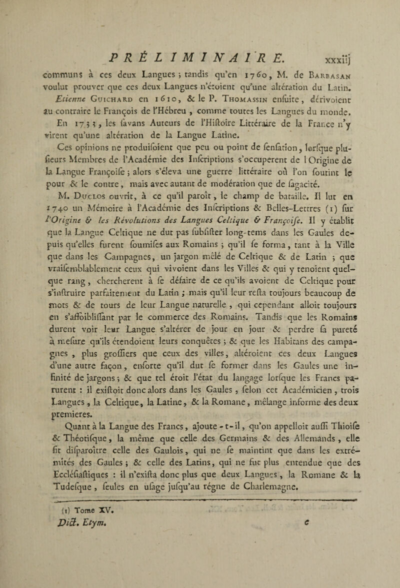 xxxîîj communs à ces deux Langues-, tandis qu’en I7<jo, M. de Barbasan voulut prouver que ces deux Langues nctoient qu’une altération du Latin. Etienne Guichard en i6io, & le P. Thomassin enfuite , dérivoienc au contraire le François de l’Hébreu , comme toutes les Langues du monde. En 175?, les (kvans Auteurs de l’Hiftoire Littéraire de la France n*y virent qu’une altération de la Langue Latine. Ces opinions ne produifoient que peu ou point de leniàrîon, lorfque plu- fieurs Membres de l’Académie des Inlcriptions s’occupèrent de 1 Origine de ia Langue Françoife ; alors s’éleva une guerre littéraire où l’on foutint le pour & le contre , mais avec autant de modération que de fagacité. M. Duclos ouvrit, à ce qu’il paroit, le champ de bataille. Il lut en Î740 un Mémoire à l’Académie des inferiptions & Belles-Lettres (i) fiir l'Origine & les Révolutions des Langues Celtique & Françoife. Il y établie que la Langue Celtique ne dut pas fubfifter long-tems dans les Gaules de¬ puis qu’elles furent foumifes aux Romains j qu’il fe forma, tant à la Ville que dans les Campagnes, un jargon mêlé de Celtique & de Latin *, que vrailemblablement ceux qui vivoient dans les Villes & qui y tenoient quel¬ que rang, cherchèrent à fè défaire de ce qu’ils avoient de Celtique pour s’inftruire parfaitement du Latin ; mais qu’il leur refta toujours beaucoup de mots & de tours de leur Langue naturelle , qui cependant alloit toujours en s’afïbibliflànt par le commerce des Romains. Tandis que les Romains durent voir leur Langue s’altérer de jour en jour &: perdre là pureté à melur.c qu’ils ctendoieiit leurs conquêtes ; & que les Habitans des campa¬ gnes , plus grolîîers que ceux des villes, altéroient ces deux Langues d’une autre façon, enforte qu’il dut le former dans les Gaules une in¬ finité de jargons *, & que tel étoit l’état du langage lorfque les Francs pa¬ rurent : il exiftoit donc alors dans les Gaules, félon cet Académicien , trois Langues , la Celtique, la Latine, & la Romane, mélange informe des deux premières. ^ Quant à la Langue des Francs, ajoute - t-il, qu’on appelloit aulïî Thioife & Théotilque, la même que celle des Germains & des Allemands , elle fit difparoître celle des Gaulois, qui ne le maintint que dans les extré¬ mités des Gaules; & celle des Latins, qui ne fur plus entendue que des Eccléfiaftiqucs : il n’exifta donc plus que deux Langues, la Romane & la Tudefque, feules en ulâge jufqu’au régne de Charlemagne, (i) Tome XV. Di^* Etym, C