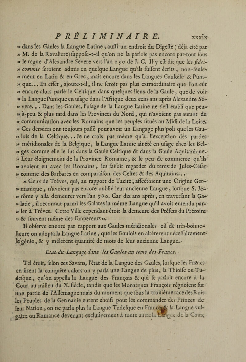 n d'ans les Gaales la Langue Latine ; aufïï un endroit du Digefte ( déjà cité par » M. de la Ravalierc) fuppofe-t-il qu’on ne la parloir pas encore par-tout fous 5» le régné d’Alexandre Severe vers Tan 2 3 o de J. C. Il y eft dit que les fidei^ J» commis feroient admis en quelque Langue qu’ils fufTent écrits, noii-reule^» ment en Latin & en Grec, mais encore dans les Langues Gauloife «Si:Puni- » que... En efîèt j ajoute-t-il, il ne feroit pas plus extraordinaire que Ton eue » encore alors parlé le Celtique dans quelques lieux de la Gaule, que de voir » la Langue Punique en ulàge dans l’Afrique deux cens ans après Alexandre Sé- » vere., . Dans les Gaules, l’ufâge de la Langue Latine ne s’eft établi que peu-- >» à-peu & plus tard dans les Provinces du Nord, qui n’avoienc pas autant de >» communication avec les Romains que les peuples frtués au Midi de la Loire, >» Ces derniers ont toujours pafle pour avoir un Langage plus'poli que les Gau- 5» lois de la Celtique... Je ne crois pas même qu’à- l’exception dés parties’ tr méridionales de la Belgique, la Langue Latine ait été en ufage chez les Bel>- >» ges comme elle le frit dans la Gaule Celtique & dans la Gaule A'quitanique, • « Leur éloignement de la Province Romaine , 3c le peu de commerce qu’ils ' » a voient eu avec les Romains, les faifoit regarder du tems'de Jules-Célar- » comme des Barbares en comparaifon des Celtes 3c des Aquitains.. » >• Ceux de Trêves, qufr au rapport de Tacite i afïèéioient une Origine Ger-- î* manique , n’avoient pas encore oublié leur ancienne Langue, loiTque S. Jé- - )* rôme y alla demeurer vers l’an 3 60. Car dix ans après, en traveriânt la Ga- >» latie , il reconnut parmi les Galates la même Langue qu’il avoir entendu par-- » 1er à Trêves. Cette Ville cependant étoic la demeure des Préfets du Prétoire ' w 3c louvent même des Empereurs », Il obferve encore par rapport aux Gaules méridionales où de tres-bonne- Beure on adopta la Langue Latine, que les Gaulois en altérèrent iiéceiTaircmcnç îc génie, 3c y mêlèrent quantité de mots de leur ancienne Langue, • Etat du Langage dans les Gaules au tems des~Francs. * Tel éroit, félon ces Savans, l’état de la Langue des Gaules, lorfque les Frifncs en firent la conquête -, alors on y parla une Langue de plus, la Thioife ou Tu- delquc, qu’on appella la Langue des François 3c qui le pacloit encore à la Cour au milieu du X. fiécle, tandis que les Monarques François régnoientfur une partie de l’Allemagnennais du moment que Ibus la troifiéme race des Rois les Peuples de la Gennanie eurent choifi pour les commander des Princes de leur Nation,, on ne parla plus la Langue Tudelque en Franc^|& la Langue vul¬ gaire, au Roinance. devenant, exclufrvsinent à toute autrela^ffgiie de la Cou2^.