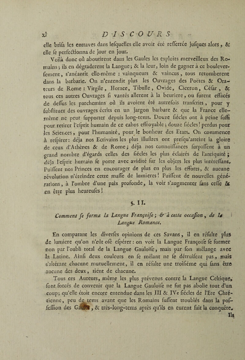 clk brifa les entraves dans lefquelles elle avoir été rederrée julques alors, & elle fe perfeélionna de jour en jour. Voilà donc où aboutirent dans les Gaules les exploits merveilleux des Ro¬ mains j ils en dégradèrent la Langue j & la leur, loin de gagner à ce boulever- feinent, s’anéantit elle-mcme : vainqueurs &c vaincus, tous retombèrent dans la barbarie. On n’entendit plus les Ouvrages des Poètes & Ora¬ teurs de Rome : Virgile, Horace, Tibulle, Ovide, Cicéron, Célâr , & tous ces autres Ouvrages fi vantés allèrent à la beuriere, ou furent efïàcés de deflus les parchemins où ils avoient été autrefois tranferits , pour y fubfticuer des ouvrages écrits en un jargon barbare ôe que la France elle- même ne peut fupporter depuis long-tems. Douze fiécles ont à peine fuffi pour retirer l’efprit humain de ce cahos effroyable j douze ffécles ! perdus pour ies Sciences, pour l’humanité, pour le bonheur des Etats. On commence à refpirer: déjà nos Ecrivains les plus illuftres ont prefqu’atteint la gloire de ceux d’Athènes &c de Rome ; déjà nos coniioiflances farpaflent à un grand nombre d’égards celles des fiécles les plus éclairés de l’antiquité ; déjà l’efprit humain fê porte avec avidité fur les objets les plus inréreffàns.. Puiffent nos Princes en encourager de plus en plus les efforts, & aucune révolution n’éteindre cette maffe de lumières 1 Puilfent de nouvelles géné¬ rations , à l’ombre d’une paix profonde, la voir s’augmenter fàns ceffe Sa ^n être plus heureufesi §. 11. Comment fe forma la Langue Françoife ; & à cette occafion ^ dç là 1 Langue Romance. En comparant les diverlès opinions de ces Savans, il en réfulte plus de lumière qu’on n’eùt ofé efpérer : on voit la Langue Françoife le former non par l’oubli total de la Langue Gauloife, mais par Ibn mélange avec la Latine. Ainfi deux couleurs en fe mêlant ne le détruifent pas, mais s’altérant chacune mutuellement, il en rélulte une troilléme qui fans être aucune des deux, tiént de chacune. Tous ces Auteurs, même les plus prévenus contre la Langue Celtique, font forcés de convenir que la Langue Çauloife ne fut pas abolie tout d’un, coup; qu’elle étoit encore entendue dans les III & IVe fiécles de l’Ere Chré¬ tienne, peu de tems avant que les Romains fuflent troublés dans la pol- feflion des GailSl, 6c très-long-tems après qu’ils en eurent fait h conquête. . ïlf