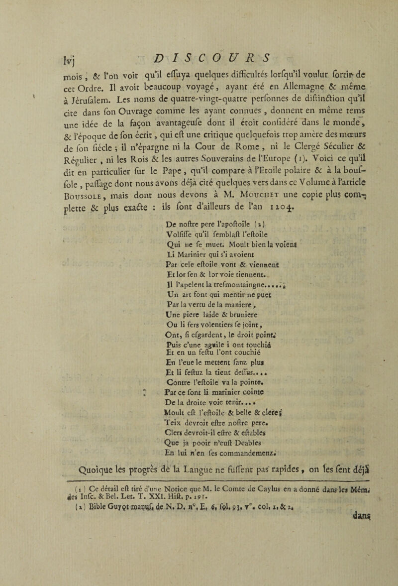 \ mois j te l’on voit qu’il clTuya quelques difficultés lorfqu’il voulut ^orti^ de à Jérulàlem. Les noms de quatre-vingt-quatre perfonnes de diftinélion qu’il cite dans Ton Ouvrage comme les ayant connues , donnent en même tems une idée de la façon avantageufe dont il ctoit confidéré dans le monde, ^ répoque de Ton écrit, qui eft une critique quelquefois trop amère des mœurs de Ton fiécle ; il n’épargne ni la Cour de Rome , ni le Clergé Séculier & Régulier , ni les Rois & les autres Souverains de l’Europe (i). Voici ce qu’il dit en particulier fur le Pape , qu’il compare à l’Etoile polaire & à la bouf- fble , paffiage dont nous avons déjà cité quelques vers dans ce Volume à l’article Boussole , mais dont nous devons à M. Mouchet une copie plus com* plette te plus exaéte : ils font d’ailleurs de l’an izo^. De noftre pere l’apoftoile ( i ) Volfiffe qu’il femblaft l’eftoilc Qui iic fe^muet. Moult bien la voîenf Li Marinier qui s’i avoient Par cele eftoile vont & viennent Et lor fen & lor voie tiennent.. 11 l’apelent la trefmontaingne... tiâ Un art font qui mentir ne puet Par la vertu de la maniéré , Une piere laide & brunicrc Ou li fers volentiers fe joint. Ont, fî efgardent, le droit point,’ Puis c’unc ag«ile i ont touchiâ Et en un feftu l’ont couchié En l’eue le mettent fanz. plus Et li feftuz la tient delTus... * S Contre l’eftoilc va la pointe, t Par ce font li marinier cointe De la droite voie tenir., Moult eft l’eftoile & belle & cleîe; Teix devroit eftrc noftre pere. Clers devroit-il cftre & eftables Que ja pooir n’euft Deables En lui n’en fes commandemenz,’ Quoique les progrès dè la Langue ne fuffient pas rapides, on les lent déjS ( I ] Ce détail eft tiré d’une Notice que M. le Comte de Caylus en a donné dans les Méra* des Infc. &Bel. Let. T. XXI. Hiû. p. 191. (x) Bible Guyçt «jauuü de N, D. coU i.Scx*