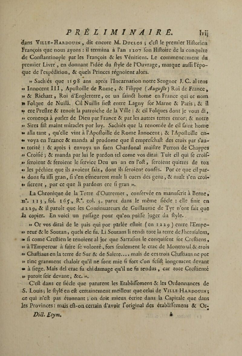 Vilie-Hardouin , dit encore M. Duclos ; c’eft le premier Hiftorieii François que nous ayons : il termina à l’an i loi Ton Hifloire de la conquête dt Conftantinople par les François & les Vénitiens. Le commencement du premier Livre, en donnant l’idée du ftyle de l’Ouvrage, marque auflTi l’épo¬ que de l’expédition, & quels Princes régnoient alors. « Sach'és que iip8 ans apres rincarnation notre Sengnor J. C. al tens »» Innocent III, Apoftoille de Rome, & Filippe {Augujte) Roi de France, >» 3e Richart, Roi d’Engleterre, ot un fàinél home en France qui ot nom » Folque de Nuilli. Cil Nuillis fieft entre Lagny for Marne ôe Paris i &: il f ere Predre Sc tenoit la parroiche de la Ville : 3e cil Folques dont je vous di, » comença à parler de Dieu par France 3e par les autres terres enror-, 3e notre » Sires fid maint miracles por luy. Sachics que la renomée de cil (âint home *» alla tant , qu’elle vint à l’Apoftoille de Rome Innocent j 3e rApoftoille eii- •• voya en France 5e manda al prodome que il emprefehaft des croix par s’au- •> torité : 5e après i envoya un luen Chardonal maidre Perron de Chappes -» Croifié J 3e manda par lui le pardon tel corne vos dirai, Tuit cil qui fe croiP- •J fèroient 5e Feroient le fervice Deu un an en l’od, feroient quittes de toz •> les péchiez que ils avoient faiz, dont ils ièroieni: confés. Por ce que cil par- 4» dons Fu iffi gran, E s*en efhieurent mulr li cuers des genz, 3e mult s’en croi- » fièrent, por ce que li pardons ere fi gran ». La Chronique de la Terre d’Outremer, confèrvée en manufirrit à Berne,’ ïî“. Il), Fol. , R*, col. 3. parut dans le même fiéde : elle finit en J .Z19, 3e il paroit que les Continuateurs de Guillaume de Tyr n’ont Fait que Ja copier. En voici un pafiàgc pour qu’on puifTe juger du ftyle.. » Or vos dirai de le pais qui por parlée eftoit (en i 2z9 ) entre l’Empe- « reur 5e le Soutan, quels cle Fu. Li Soutans li rendi tote la terre de Jherufalem, « fi corne Creftien le tenoient al jor que Sarrafins le conquifent (or Creftiens , 93 à l’Empereur à Faire Fe volonté, Fors Feulement le crac de Montroial 3e trois Chaftiaus en la terre de Sur 3e de Saiete.... mais de ces trois Chaftiaus ne pot » rinc granment chaloir qu’il ne Font mie fi Fort c’on Felift longement devant • à fiege. Mais dcl crac Fu chidamage qu’il ne Fu rendus, car tore Creftienté •) paroit fèir devant, 5ec. ». C’eft dans ce fiéde que parurent les Etablifièmens Se les Ordonnances de -S. Louis; le ftyléeneft certainement meilleur que celui de Ville Hardoüin; ce qui n’eft pas étonnant ; on doit mieux écrire dans la Capitale que dans les Provinces : mais eft-on certain d’avoir Toriginal des ctabÜftemens &c Or-