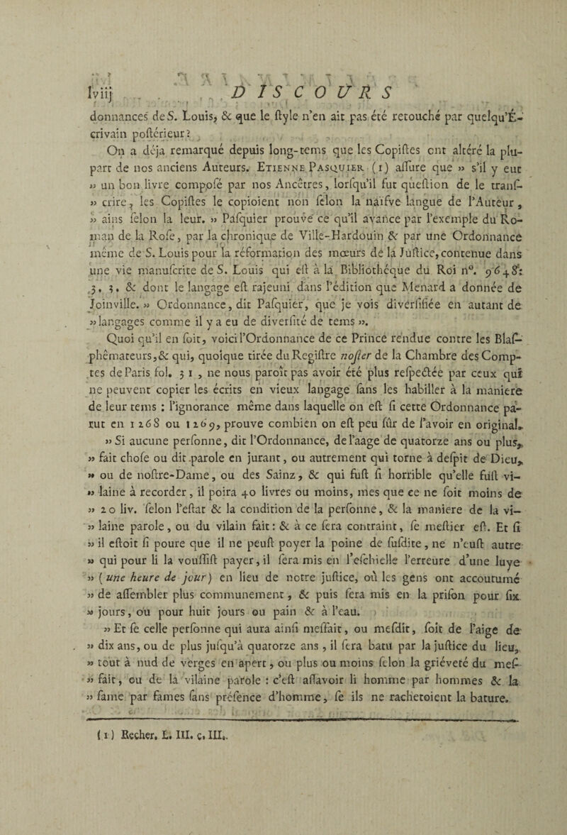 Iviij . . ; DISC O U R. s donnances de S. Louis, & que le ftyle n’en ait pas été retouché par quelqu’É- crivain poftérieurî ^ On a déjà remarqué depuis long-tems que les Copiées ont altéré la plu¬ part de nos anciens Auteurs. Etienne Pasquier (i) alTure que » s’il y eut w un bon livre comppré par nos Ancêtres, lorfquil fut qûeflion de le tranf- dire, les Copiftes le copioîent non félon la naifve langue de l’Auteur, b ains félon la leur, » Pafquier prouve ce qu’il avance par l’exemple du Ro- inan de la Rofe, par la cjironiqvre de Ville-.Hardouin & par une Ordonnance même de S. Louis pour la réformapipn des mœurs de la Judice, contenue dans une vie manufcrite de S. Louis qui ell à la Bibliothèque du Roi n°. 9 648': ,3, 3, 5c dont le langage eft rajeuni, dans l’édition que Ménard a donnée de Joinville, w Ordonnance, dit Pafquier, que je vois divèrfifiée en autant de. «langages comme il y a eu de diverfiié de tems «. Quoi qu’il en foit, voici l’Ordonnance de ce Prince rendue contre les Blaf— phêmateursjdc qui, quoique tirée duRegidre nojîer de la Chambre des Comp¬ tes de Paris fol, 5 i , ne nous paroîc pas avoir été plus refpeétée par ceux qui ne peuvent copier les écrits en vieux langage fans les habiller à la maniéré de leur tems : l’ignorance même dans laquelle on eft fi cette Ordonnance pa¬ rut en I z6S ou 1prouve combien on eft peu fur de l’avoir en original» «Si aucune perfonne, dit l’Ordonnance, del’aage de quatorze ans ou plus,, « fait chofe ou dit .parole en jurant, ou autrement qui tome à defpit de Dieu,, » ou de noftre-Dame, ou des Sainz, 5c qui fuft fi horrible qu’elle füft vi- M laine à recorder, il poira 40 livres ou moins, mes que ce ne foit moins de « zo liv. félon l’eftat & la condition de la perfonne, 5<: la maniéré de la vi- « laine parole, ou du vilain fait: & à ce fera contraint, le meftier eft. Et fi « il cftoit fi poure que il ne peuft poyer la poine de fufdite, ne n’euft autre M qui pour li la voufiift payer, il fera mis en l’efchielle l’erreure d’une luye « [une heure de jour) en lieu de notre juftice, oii les gens ont accoutume « de aflernbler plus communément, 5c puis fera mis en la prilbii pour fix « jours, ou pour huit jours ou pain 5c à l’eau. «Et fe celle perlbnne qui aura ainfi meffait, ou mefdit, foit de l’aige de.' s» dix ans, ou de plus jufqu’à quatorze ans , il fera batu par la juftice du lieu,. » tour à nud de verges en apert, ou plus ou moins félon la griéveté du mefi « fait, ou de la vilaine parole : c’eft aftavoir li homme par hommes 5c la « famé par famés (ans préfence d’homme, fe ils ne rach'etoient la bature. ( I ) Eecher, 1. III. ç.IIL.