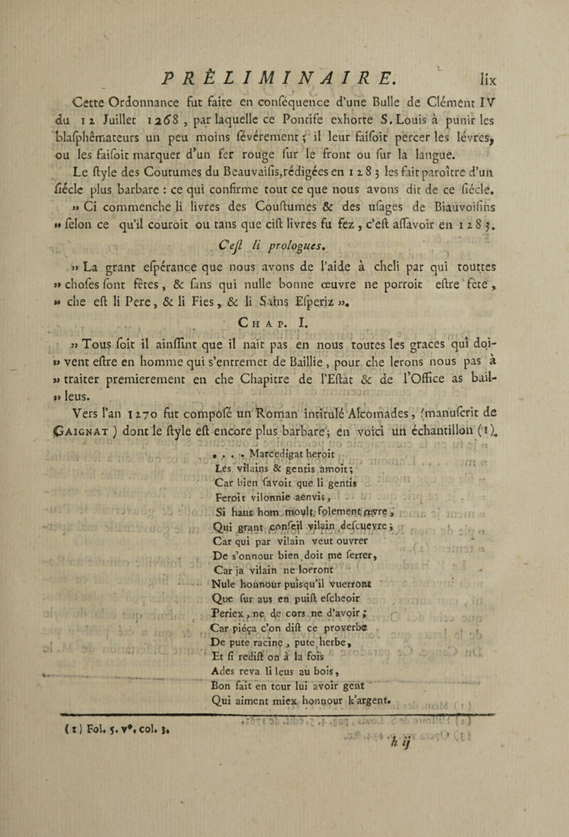 Cette Ordonnance fut faite en conféquence d’une Bulle de Clément IV du II Juillet 1258 , par laquelle ce Pontife exhorte S. Louis à punir les blafphêmateurs un peu moins févérementï'd leur faifoit percer les lèvres^ ou les faifoit marquer d*un fer rouge fur le front ou fur la langue. Le ftyle des Coutumes du Beauvaifis,rédigées en 1183 les fait paroîcre d’un fiéclc plus barbare : ce qui confirme tout ce que nous avons dit de ce fiécle. » Ci commenche li livres des Coufiumes & des ufages de Biauvoifins »» félon ce qu’il couroit ou tans que cift livres fu fez , c’eft aflavoir en 1183, , Cejl li prologues, » La grant elpcrance que nous avons de l’aide à cheli par qui tourtes *» chofes font fêtes, &: fans qui nulle bonne oeuvre ne porroic eftre‘fète, » che eft li Pere, & li Fies, & li Sains Elperiz », ■ C H A P. I. ' «Tous (bit il ainlîînt que il naic pas en nous toutes les grâces^quî doi- '*» vent eftre en homme qui s’entremet de Baillie , pour che lerons nous pas à » traiter premièrement en che Chapitre de l’Eftat & de l’Office as bail- »» leus. ‘ ‘ I » » ' f Vers l’an 1270 fut compofé un'R'oman intïmlé Alcomades, (manufcrit de Oaignat ) dont le ftyle eft encore plus barbare; en voici liri échantillon fï), ^ ^ • •.Marcedigat herpit •• ' . Les vilains & gentis amoît; ^  . ‘ * Car bien favoit que H gentis Feroit vilonnie aenvis, ■ - Si hais hQmfrhovlt;fplementffivre; Qui grant ,cr>nrejl-vilain ,defcueyre ; Car qui par vilain veut ouvrer , 'De s’onnour bien doit me ferrer, * . ‘ _ _ • ' ! Car ja vilain ne loeront ' * • Nule honnoür puisqu’il Vuerront ' Que fur au$ en puift efcheoir ' Periex,.ne c^e cors-ne d’avoir; - Car piéça c’on dift ce proverbe - De pute ra'cinç , pute^herbe, * Et fi redift'on à la fois Ades reva li leus au bois. Bon fait en tour lui avoir gent Qui aiment miex honoour k’argent. iii -..U' .( ••> 'ri p. ..-.P.' Cl ' ■' ( ^ 'L ‘ I h ij