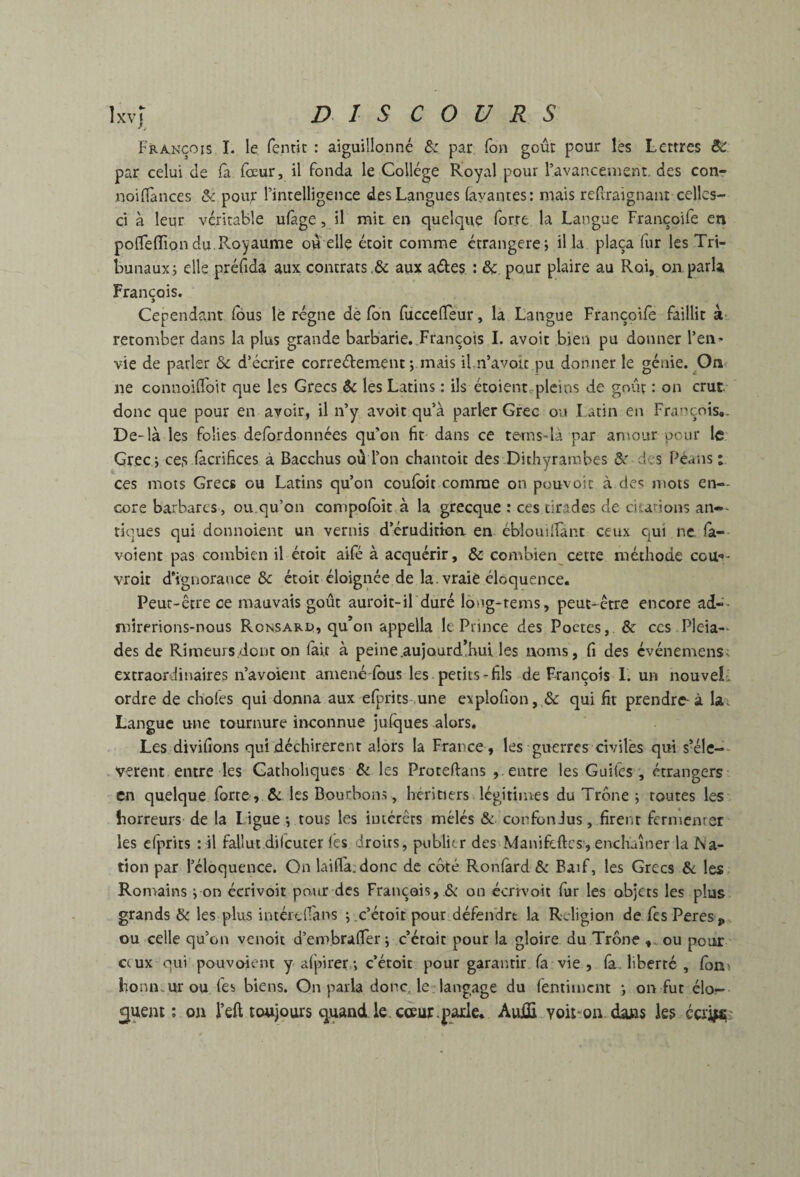 Ixv) DIS COURS François I. le fentic : aiguillonné & par (on goût pour les Lettres par celui de fa fœur, il fonda le Collège Royal pour ravanceiuent. des con- noifiànces & pour l’intelligence des Langues (ayantes: mais reüraignant celles- ci à leur véritable ufage, il mit en quelque forte la Langue Françoife en poflelîiondu.Royaume ou elle étoit comme étrangère; il la plaça lur les Tri¬ bunaux; elle préfida aux contrats ,& aux aéles : & pour plaire au Roi, on parla François. Cependant (bus le régne de (bn fuccelTeur, la Langue Françoife faillit à- retomber dans la plus grande barbarie,.François 1. avoir bien pu donner l’en¬ vie de parler Sc d’écrire corredement ; mais il.n’avou pu donner le génie. On ne connoifToit que les Grecs êc les Latins : ils étoientrpleins de goûç : on crut donc que pour en avoir, il n’y avoir qu’à parler Grec ou I acin en François,. De-là les folies defordonnées qu’on fit dans ce tems-là par anmitr pour le Grec; ce,s (àcrifices à Bacchus où l’on chantoit des Dithyrambes &r des Péans : ces mots Grecs ou Latins qu’on coufbit comme on pouvoir à des mots en-- core barbares , ou qu’on compofoit à la grecque : ces tirades de citarions an-- tiques qui donnoient un vernis d’éruditton. en ébloiiiîrant ceux qui ne. (a- voient pas combien il éroit aifé à acquérir, & combien cette méthode cou*»- vroit d’ignorance & étoit éloignée de la. vraie éloquence. Peut-être ce mauvais goût auroit-il duré lôug-tems, peut-^être encore ad-- mirerions-nous Ronsari), qu’on appella le Prince des Poctes,. & ces Pléia¬ des de Rimeurs/iont on (ait à peine.aujourd.hul les noms, fi des evénemens; extraordinaires n’avoienc amené-lbus les petits - fils de François 1. un nouvel-, ordre de choies qui donna aux efprics une explofion, & qui fit prendre-à la. Langue une tournure inconnue julques alors. Les divifions qui déchirèrent alors la France , les guerres civiles qui s’éle-- verent entre les Catholiques & les Proteflans entre les Guifes ; étrangers en quelque forte , &. les Bourbons, héritiers légitimes du Trône ; routes les horreurs de la Ligue ; tous les luiérêts mêlés & confondus, firent fermenrer les cfprits :il fallut dilcucer lès droits, publitr des Manifeftes,enchaîner la Na¬ tion par l’éloquence. On laifl'a.donc de coté Ron(àrd & Baïf, les Grecs Sc les Romains ; on éerivoit pour des Français, & on écrivoit fur les objets les plus grands & les plus intérclFans ; c’étoit pour défendre la Religion de fesPeres, ou celle qu’on venoit d’embraffer ; c’éroic pour la gloire du Trône ou pour ceux qui pouvoient y-alpirer.; c’étoic pour garantir (a vie , fa. liberté , fon» honn.ur ou lés biens. On parla donc, le langage du fentiment ; on fur élo¬ quent ; on l’eft toujours quand le. coeur.parle, AuiS yoit*on dans les écri^^'