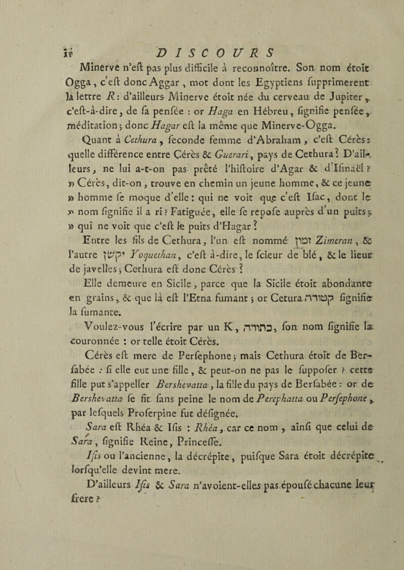 Minerve n’eft pas plus difficile à reconnoitre. Son nom étoîc Ogga, ceft doncAggar , mot dont les Egyptiens fupprimerent la lettre R: d'ailleurs Minerve étoit née du cerveau de Jupiter,, c'eft-à-dire^ de fa penfée : or Haga en Hébreu, fignifie penfée,. méditation J donc Hagar tÇi la meme que Mînerve-Ogga. Quant k Cethura ^ fécondé femme d’Abraliam , c’eft Cérès: quelle différence entre Çérès &: Guerari^ pays de Cechura? D’ail¬ leurs , ne lui a-t-on pas- prêté riiilloire d’Agar & d’ifmaël ?• y> Cérès, dit-on , trouve en chemin un jeune homme, &: ce jeune » homme fe moque d’elle: qui ne voit que c’eft Ifac, donc le nom fgnifîe il a ri? Fatiguée, elle fe repofe auprès d’un puitsÿ V) qui ne voit que c’efi: lé puits d’Hagar î Entre les hls de Cethura, l’un efl: nommé pDT Zim&ran, ôc l’autre Yotjuethan^ c’eft à-dire, le fcleur de blé, ôcle lieue de javelles \ Cethura effi donc Cérès ? Elle demeure en Sicile, parce que la Sicile étoit abondante en grains& que là efi l’Etna fumant i or Cetura H'^lîûp lignifie la fumante. Voulez-vous l’écrire par un K, minD, ff>n nom fignifîe la; couronnée ; or telle étoit Cérès. Cérès eft mere de Perfephonej mais Cethura étoit de Ber- fabée .* fi elle eut une fille, 6c peut-on ne pas le fuppofer ? cette fille put s’appeller Bershevatta , la fille du pays de Berfabée : or de Bershevatta- fe. fit fans peine le nom de Peregkatta ou Perfephom y par lefquels Proferpine fut défignée, Sara eft Rhéa 6c Ifis : RhéayC^T ce nom , ainfi que celui de Sara^ fignifie Reine, Princefie. /y'zi ou l’ancienne, la décrépite , puifque Sara étoit décrépite ^ îorfqu’elle devint mere. D’ailleurs Ijis 6c Sara n’avoienc-elles pas époufécEacune leuJT frere ? i N