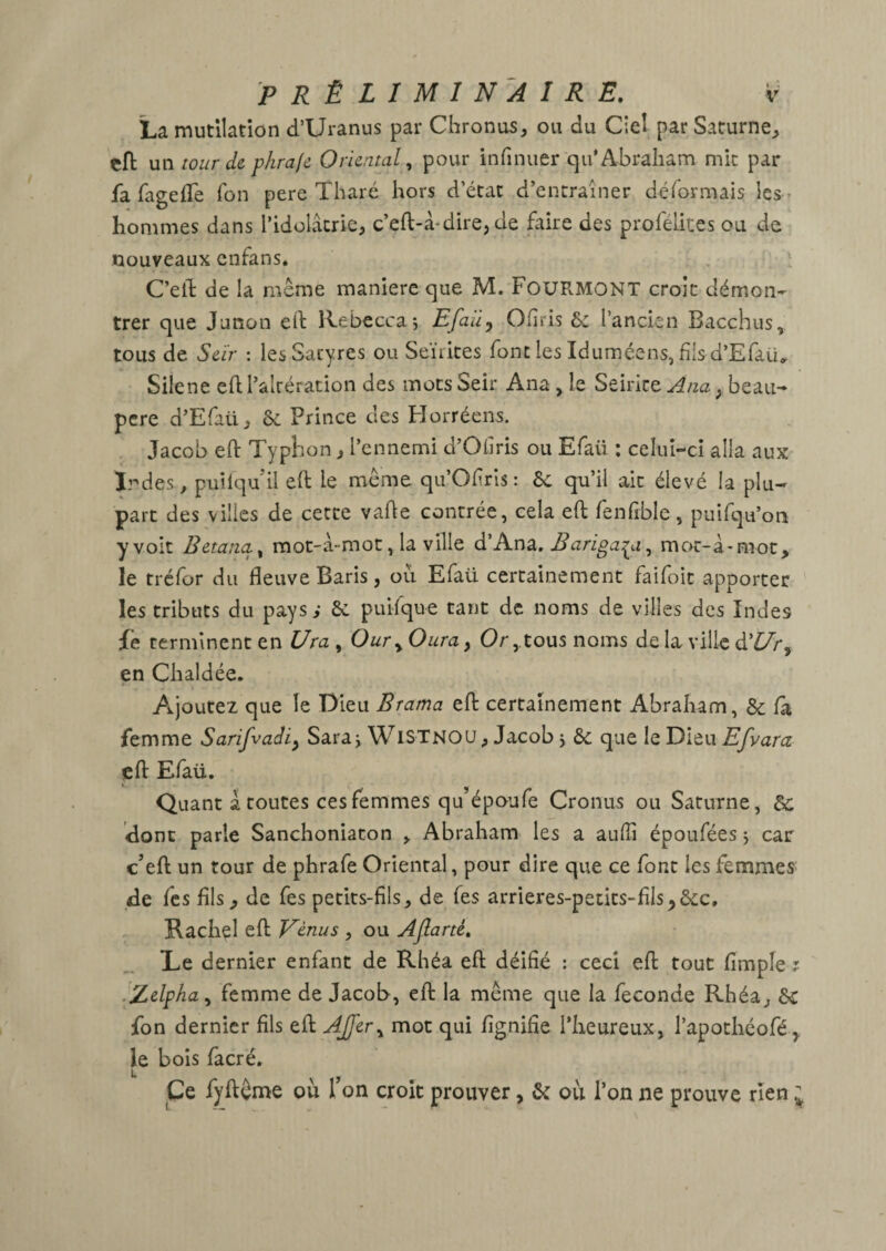 La mutilation d’Uranus par Chronus, ou du Ciel par Saturne, cfl: un tour de p/ira/e Oriental ^ pour infinuer qu* Abraham mit par fa fagefTe Ton pere Tharé hors d’état d’entraîner déformais les r hommes dans l’idolâtrie, c’eft-à*dire, de faire des profélkes ou de nouveaux cnfans. C’eîl de la même maniéré que M. F0UB.MONT croit démon¬ trer que Junon ed Rebecca 5 Efaiiy Chris & l’ancien Bacchus, tous de Seïr : les Satyres ou Seïiites font les Iduméens, fils d’Efaü^ Silene ed l’altération des motsSeir Ana , le Seirice , beau- pere d’Efaü, & Prince des Horréens. Jacob ed Typhon, l’ennemi d’Ohris ou Efaü ; celuî-cî alla aux Irdes, puilquil ed le même qu’Ofrîs: 6c qu’il ait élevé la plu¬ part des villes de cette vade contrée, cela ed fenfible, puifqu’on y voit Betatia^ mot-â-mot, la ville d’Ana, Bariga^i^ mot-â-moc, le tréfor du fleuve Baris, ou Efaü certainement faifoit apporter les tributs du pays; 6c puifque tant de noms de villes des Indes fe terminent en Ura , Our^ Dura, Ortous noms de la ville d’£7r, en Ch aidée, Aijoutez que le Dieu Brama ed certainement Abraham, 6c fa femme Sarifvadiy Sara j WisTnou, Jacob j 6c que le Dieu Efvara ed Efaü. Quant â routes ces femmes qu’époufe Cronus ou Saturne, 6c donc parie Sanchoniaton , Abraham les a auffi époufées j car c’ed un tour de phrafe Oriental, pour dire que ce font les femmes: de fes fils, de fes petits-fils, de fes arrieres-petits-fils,6cc, Rachel ed Vénus , ou Afiarté. Le dernier enfant de Rhéa ed déifié : ceci ed tout fimple r .Zdpha^ femme de Jacob, ed la même que la fécondé Rhéa, 6c fon dernier fils ed AJ^er^ mot qui fignifîe l’heureux, l’apothéofé^ le bois facré. Ce fydême où Ton croit prouver, 6c où l’on ne prouve rien ;