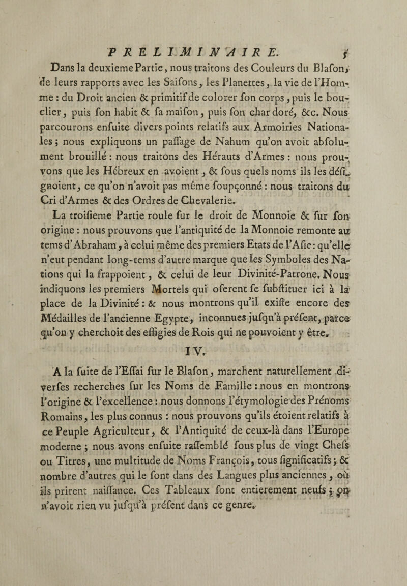 Dans la deuxieme Partie, nous traitons des Couleurs du Blafon* de leurs rapports avec les Saifons, les Planettes, la vie de l'Hom¬ me : du Droit ancien Ôc primitif de colorer fon corps , puis le bou¬ clier , puis fon habit Ôc fa maifon, puis fon char doré, ôcc. Nous parcourons enfuite divers points relatifs aux Armoiries Nationa¬ les ; nous expliquons un paffage de Nahum qu’on avoit abfolu- ment brouillé : nous traitons des Hérauts d’Armes : nous prou¬ vons que les Hébreux en avoient, ôc fous quels noms ils les défL gnoient, ce qu’on n’avoit pas même foupçonné : nous traitons du Cri d’Armes ôc des Ordres de Chevalerie. La troifieme Partie roule fur le droit de Monnoie ôc fur for* origine : nous prouvons que l’antiquité de la Monnoie remonte au tems d’Abraham y à celui même des premiers Etats de l’Afie: qu’elle n’eut pendant long-tems d’autre marque que les Symboles des Na¬ tions qui la frappoient, ôc celui de leur Divinité-Patrone. Nous indiquons les premiers Mortels qui oferent fe fubflituer ici à la place de la Divinité : & nous montrons qu’il exifte encore des Médailles de l’ancienne Egypte, inconnues jufqu’à préfent, parce qu’on y cherchoit des effigies de Rois qui ne pouvoient y être» IV. À la fuite de l’Effai fur le Blafon, marchent naturellement dî- verfes recherches fur les Noms de Famille : nous en montrons l’origine ôc l’excellence : nous donnons l’étymologie des Prénoms Romains, les plus connus : nous prouvons qu’ils étoientrelatifs à ce Peuple Agriculteur, Ôc l’Antiquité de ceux-là dans l’Europe moderne ; nous avons enfuite raflcmblé fous plus de vingt Chefs ou Titres, une multitude de Noms François, tous fignificatifs ; ÔC nombre d’autres qui le font dans des Langues plus anciennes , ou ils prirent naiflançe. Ces Tableaux font entièrement neufs ppty n’avoit rien vu jufqu à préfent dans ce genre.