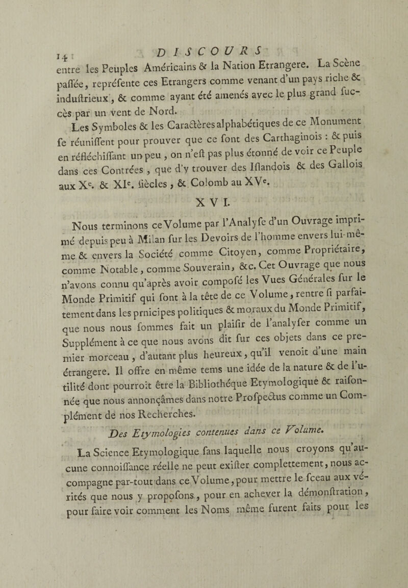 entre les Peuples Américains & la Nation Etrangère. La Scène pafTée, repréfente ces Etrangers comme venant d’un pays riche & induftrieux, & comme ayant été amenés avec le plus grand iuc- cès par un vent de Nord. Les Symboles & les Caraftèresalphabétiques de ce Monument fe réunifient pour prouver que ce font des Carthaginois : & puis en réfléchiffant un peu , on n’eft pas plus étonné de voir ce Peuple dans ces Contrées , que d’y trouver des Iflandois & des Gallois aux Xe. & XIe. iiècles , & Colomb au XV®. XVI. Nous terminons ceVolume par l’Analyfe d’un Ouvrage impri¬ mé depuis peu à Milan fur les Devoirs de l’homme envers lui-me¬ me & envers la Société comme Citoyen, comme Propriétaire, comme Notable, comme Souverain, &c. Cet Ouvrage que nous n’avons connu qu’après avoir compofé les Vues Générales fur e Monde Primitif qui font à la tête de ce Volume, rentre fi PaJu¬ rement dans les prnicipes politiques & moraux du Monde Primitif, que nous nous fommes fait un plaiflr de 1 analyfer comme un Supplément à ce que nous avons dit fur ces objets dans ce pre¬ mier morceau, d’autant plus heureux, qu’il venoit dune main étrangère. 11 offre en même tems une idée de la nature & de l’u¬ tilité dont pourroit être la Bibliothèque Etymologique & raifon- née que nous annonçâmes dans notre Profpedus comme un Com¬ plément de nos Recherches. jDes Etymologies contenues dans ce Volume» La Science Etymologique fans laquelle nous croyons qu au¬ cune connoiflance réelle ne peut exifïer complettement, nous ac¬ compagne par-tout dans ce Volume, pour mettre le fceau aux vé¬ rités que nous y propçfons, pour en achever la démonflration, pour faire voir comment les Noms même furent faits pour les