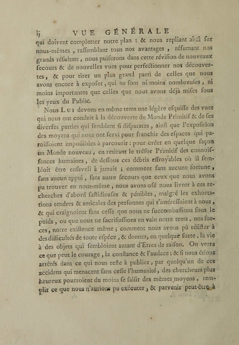 îj VUE GÉNÉRALE qui doivent completter notre plan : & nous repliant aimi fut nous-mêmes , raflemblant tous nos avantages , réfumant nos grands réfultats , nous puiferons dans cette révifion de nouveaux fecours & de nouvelles vues pour perfeaionner nos découver¬ tes, & pour tirer un plus grand parti de celles que nous avons encore à expofer , qui ne font ni moins nombreufes , ni moins importantes que celles que nous avons déjà mifes fous les yeux du Public, Nous L u i devons en même tems une légère efquiffe des vues qui nous ont conduit à la découverte du Monde Primitif & de fes diverfes parties qui femblent fi difparates , ainfi que 1 expofition des moyens qui nous ont fervi pour franchir des efpaces qui pa- roiffoient impoffibies à parcourir : pour créer en quelque façon un Monde nouveau , en retirant le tréfor Primitif des connoif- fances humaines , de deffous ces débris effroyables ou il fem- bloit être enfeveli à jamais ; comment fans aucune fortune 9 fans aucun appui, fans autre fecours que ceux que nous avons pu trouver en nous-même , nous avons ofé nous livrer à ce s re¬ cherches d’abord faflidieufes & pénibles , malgré les exnorta- tions tendres & amicales des perfonnes qui s intereffoient a nous , & qui craignoient Puis ceffe que nous ne fuccombaffions fous le poids 5 ou que nous ne facrifiafîions en vain notre tems > nos for¬ ces , notre exiftence même ; comment nous avons pu réfifler a des difficultés de toute efpéce , & donner, en quelque forte , la vie à des objets qui fembioient autant d’Etres de raifon. On verra ce que peut le courage , la confiance & l’audace ; & fi nous étions arrêtés dans ce qui nous refie à publier, par quelqu un de ces accidens qui menacent fans ceffe 1 humanité, des chercheurs plus heureux pourroient du moins fe faifir des memes.moyens , rem¬ plit ce que nous n’aurions pu exécuter y ôc parvenir peut-etrç^a