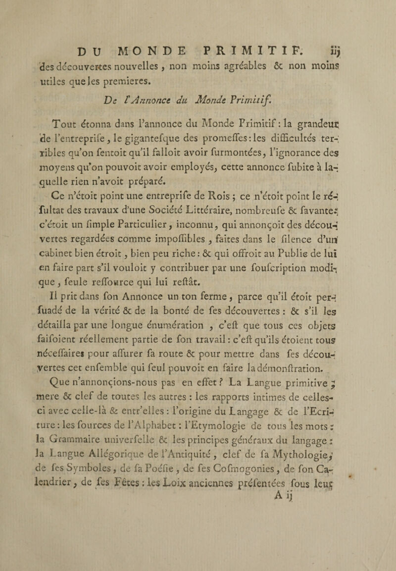 DU MONDE PRIMITIF. iij des découvertes nouvelles, non moins agréables ôc non moins utiles que les premières. De £ Annonce du Monde Primitif\ Tout étonna dans Pannonce du Monde Primitif :1a grandeur de Pentreprife , le gigantefque des promettes: les difficultés ter¬ ribles qu’on fentoit qu’il falloit avoir furmontées, l’ignorance des moyens qu’on pouvoir avoir employés, cette annonce fubite à la-* quelle rien n’avoit préparé. Ce n’etoit point une entreprife de Rois ; ce n’étoit point le ré-! fultat des travaux d’une Société Littéraire, nombreufe ôc fa vanter c’étoit un fimple Particulier, inconnu, qui annonçoit des découd vertes regardées comme impoffibles , faites dans le filence d’un' cabinet bien étroit, bien peu riche : ôc qui offroit au Publie de lui en faire part s’il vouloit y contribuer par une foufeription modi¬ que , feule reffowree qui lui reliât. Il prit dans fon Annonce un ton ferme, parce qu’il étoit per~? fuadé de la vérité Ôc de la bonté de fes découvertes : Ôc s’il les détailla par une longue énumération , c’eft que tous ces objets faifoient réellement partie de fon travail : c’eft qu’ils étoient tous néceffaires pour affurer fa route ôc pour mettre dans fes décou¬ vertes cet enfemble qui feul pouvoir en faire ladémonftration. Que n’annonçions-nous pas en effet f La Langue primitive ^ mere ôc clef de toutes les autres : les rapports intimes de celles- ci avec celle-là & entr’elles : l’origine du Langage ôc de l’Ecri¬ ture : les fources de l’Alphabet : l’Etymologie de tous les mots i la Grammaire univerfelle ôc les principes généraux du langage : la Langue Allégorique de l’Antiquité , clef de fa Mythologie,’ de fes Symboles, de fa Poéfte , de fes Cofmogonies , de fon Ca¬ lendrier , de fes Fêtes : les Loix anciennes préfentées fous leus a • 9