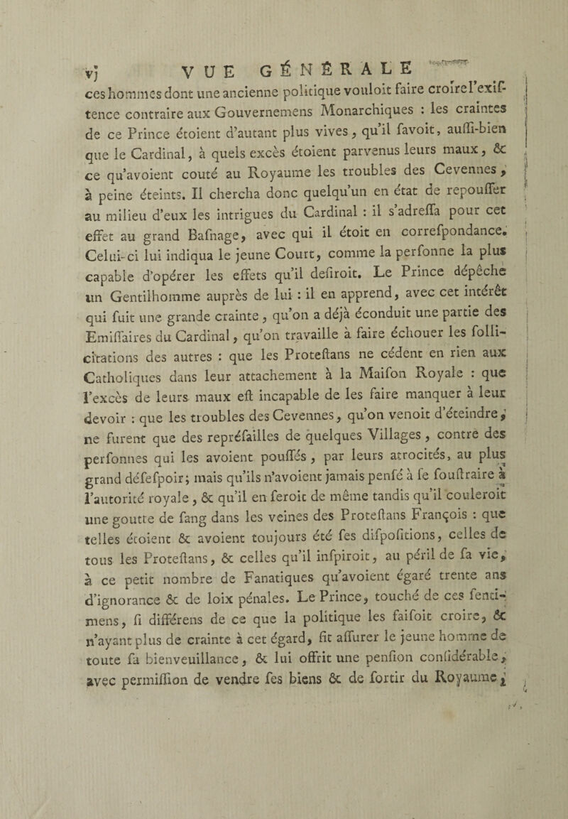 ccs hommes dont une ancienne politique vouloit faire croirel exif- tence contraire aux Gouvernemens Monarchiques : les craintes de ce Prince étoient d’autant plus vives, quil favoit, auffi-bien que le Cardinal, à quels excès étoient parvenus leurs maux, ôt ,, ce qu’avoient coûté au Royaume les troubles des Cevennes , à peine éteints. Il chercha donc quelqu un en état de repouffer • au milieu d’eux les intrigues du Cardinal : il s adreffa pom cet effet au grand Bafnage, avec qui il etoit en correfpondance, | Celui-ci lui indiqua le jeune Court, comme la perfonne la plus capable d’opérer les effets qu’il defiroit. Le Prince dépêche un Gentilhomme auprès de lui : il en apprend, avec cet intérêt qui fuit une grande crainte , qu on a déjà éconduit une partie des Emifiaires du Cardinal, qu on travaille à faire échouer les folli- châtions des autres : que les Proteilans ne cedent en rien aux Catholiques dans leur attachement a la Maifon ixoyale : que l’excès de leurs maux eil incapable de les faire manquer a leur ; devoir : que les troubles des Cevennes, qu’on venoit d’éteindre,1 ne furent que des repréfailles de quelques Villages, contre des per formes qui les avoient pouffés, par leurs atrocités, au plus grand défefpoir; mais qu’ils n’avoient jamais penfe a le fouilraire a l’autorité royale , ôt qu’il en feroic de même tandis qu’il couleroit une goutte de fang dans les veines des Proteilans François : que telles étoient & avoient toujours été fes difpofitions, celles de tous les Proteilans, & celles qu’il infptroit, au péril de fa vie, a ce petit nombre de Fanatiques qu avoient égaré trente ans d’ignorance ôt de loix pénales. Le Prince, touche de ccs fentiq mens, il différens de ce que la politique les laifoit crôn.^, 6c n’ayant plus de crainte à cet égard, fît affurer le jeune homme de toute fa bienveuillance, ôt lui offrit une penfion conhderabls, avec permiffion de vendre fes biens ôt de fortir du Royaume ^