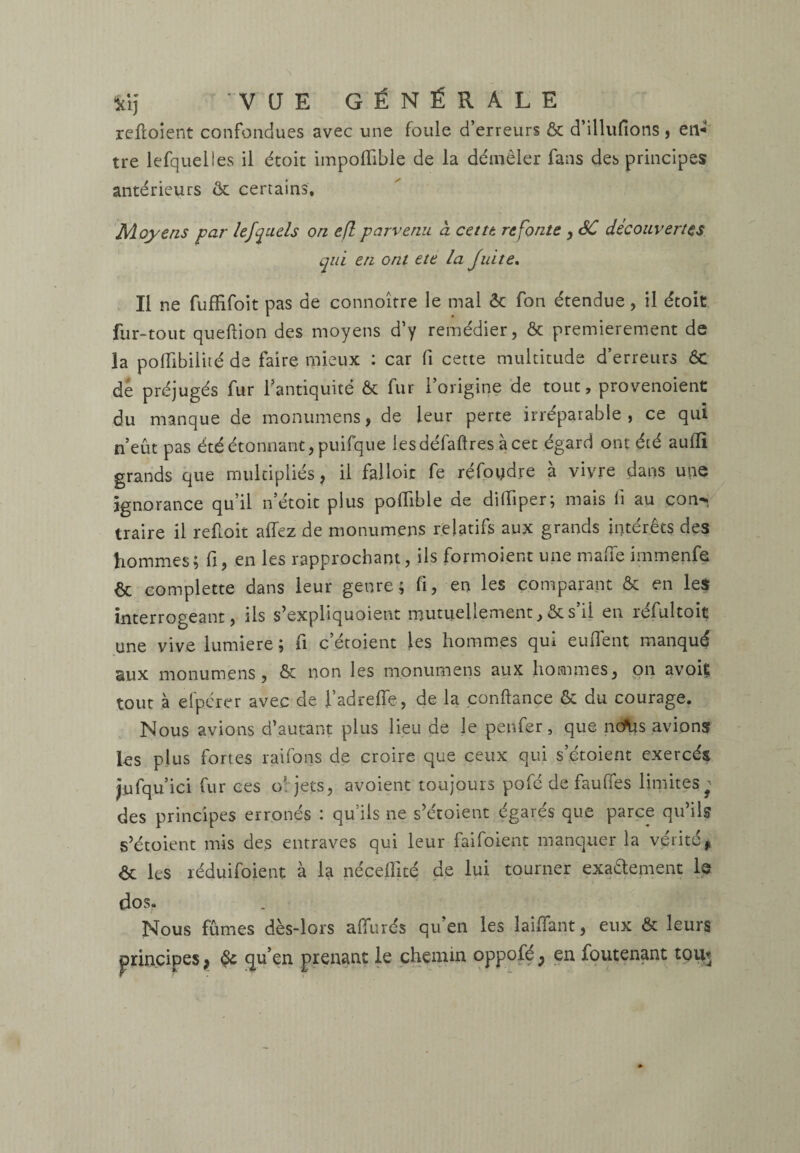 reftoient confondues avec une foule d’erreurs & d’illufions, en* tre lefquelles il étoit impofiible de la démêler fans des principes antérieurs & certains. Moyens par lejquels on efl parvenu à cettt refonte , SC découvertes qui en ont ete la Juite. Il ne fuffifoit pas de connoître le mal & fon étendue, il étoit fur-tout queftion des moyens d’y remédier, & premièrement de la pofïibilité de faire mieux : car fi cette multitude d’erreurs ôc de préjugés fur l'antiquité & fur l’origine de tout, provenoient du manque de monumens, de leur perte irréparable, ce qui n’eût pas été étonnant, puifque lesdéfaftres à cet égard ont été auiïï grands que multipliés, il falloir fe refondre à vivre dans une ignorance qu’il n’étoit plus pofiible de ditfiper; mais li au çon-* traire il refioit allez de monumens relatifs aux grands intérêts des hommes; fi, en les rapprochant, ils formoient une malle immenfe & complette dans leur genre; fi, en les comparant & en les interrogeant, ils s’exphquoient mutuellement, & s il en réfultoit une vive lumière ; fi c’étoient les hommes qui eufient manqué eux monumens, & non les monumens aux hommes, on avoiç tout à elpérer avec de fadrefle , de la confiance & du courage. Nous avions d’autant plus lieu de le penfer, que ncfas avions les plus fortes raifons de croire que ceux qui s’étoient exercés jufqu’ici fur ces o; jets, avoient toujours pofé de fauffes limites^ des principes erronés : qu’ils ne s’étoient égarés que parce qu’ils s’étoient mis des entraves qui leur faifoient manquer la vérité, <5t les réduifoient à la nécefllté de lui tourner exa&ement le dos. Nous fûmes dès-lors allurés qu en les laiffant, eux & leurs principes, qu’en prenant le chemin oppofé y en foutenant tout