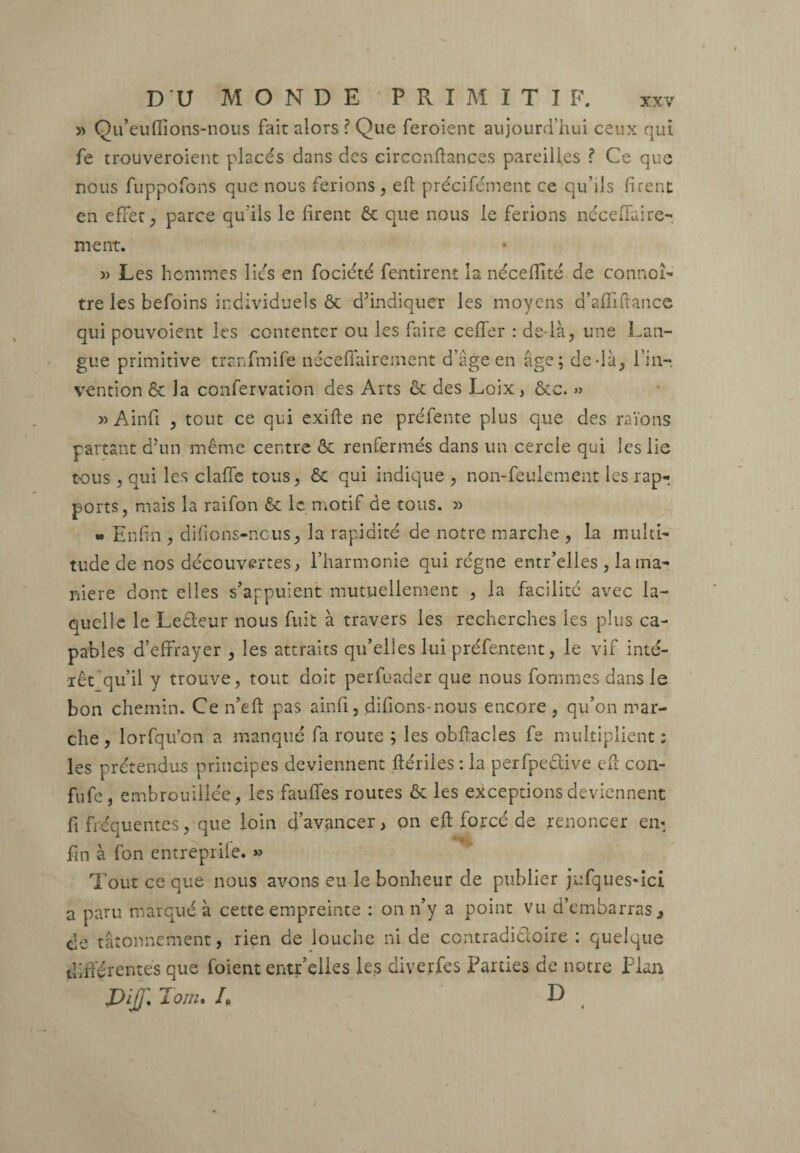 » Qu’euflions-nous fait alors ? Que feroient aujourd’hui ceux qui fe trouveroient placés dans des circcnftances pareilles ? Ce que nous fuppofons que nous ferions, eft précifément ce qu’ils firent en effet, parce qu'ils le firent 6c que nous le ferions néceffaire- nient. » Les hommes liés en fociété fentirent la nécedité de connoî- tre les befoins individuels ôc d’indiquer les moyens d’afliftance qui pouvoient les contenter ou les faire ceffer : de là, une Lan¬ gue primitive tranfmife néceffairement d’âge en âge; de-là, l’in-, vention & la confervation des Arts 6c des Loix, &c. » » Ainfi , tout ce qui exifte ne préfente plus que des raïons partant d’un même centre 6c renfermés dans un cercle qui les lie tous , qui les claffe tous, 6c qui indique , non-feulement les rap¬ ports, mais la raifon 6c le motif de tous. » » Enfin , di fi o ns-no us, la rapidité de notre marche , la multi¬ tude de nos découvertes, l’harmonie qui régne entr’elles , la ma¬ niéré dont elles s’appuient mutuellement , la facilité avec la¬ quelle le Leêteur nous fuit à travers les recherches les plus ca¬ pables d’effrayer , les attraits qu’elles lui préfentent, le vif inté¬ rêt qu’il y trouve, tout doit perfuader que nous fommes dans le bon chemin. Ce n’eft pas ainfi, difions-nous encore , qu’on mar¬ che , lorfqu’on a manqué fa route ; les obftacîes fe multiplient : les prétendus principes deviennent ftériles : la perfpeêtive efï con- fufe , embrouillée, les fauffes routes & les exceptions deviennent fi fréquentes, que loin d’avancer, on eft forcé de renoncer en- fin à fon entreprife. » Tout ce que nous avons eu le bonheur de publier jufques-ici a paru marqué à cette empreinte : on n’y a point vu d’embarras, de tâtonnement, rien de louche ni de contradictoire ; quelque differentes que foient entr’elles les diverfes Fardes de notre Plan JDijj ] Tom. A D ,