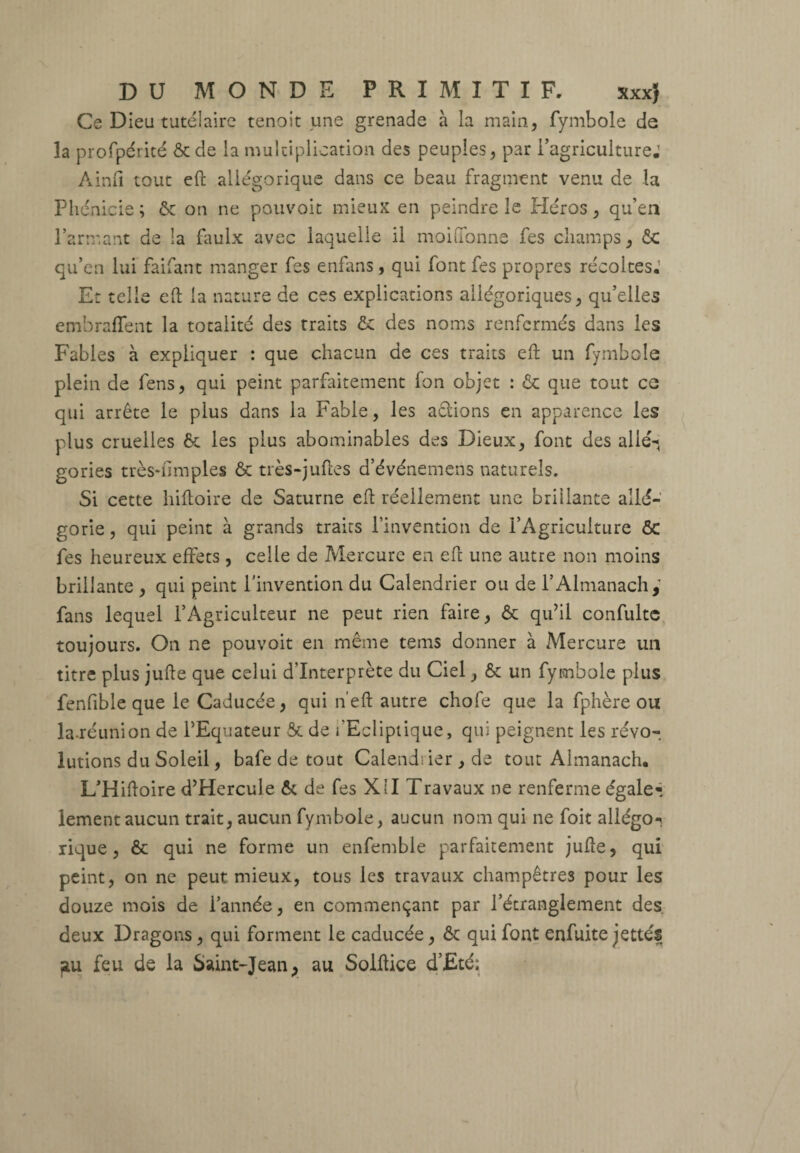 Ce Dieu tutélaire tenoit une grenade à la main, fymbole de la profpérité ôede la multiplication des peuples, par l’agriculture.1 Ainfi tout eft allégorique dans ce beau fragment venu de la Phénicie; & on ne pouvoir mieux en peindre le Héros, qu’en l’armant de la faulx avec laquelle il moiffonne fes champs, ÔC qu’en lui faifant manger fes enfans, qui font fes propres récoltes.’ Et telle eft la nature de ces explications allégoriques, qu’elles embraffent la totalité des traits ôc des noms renfermés dans les Fables à expliquer : que chacun de ces traits eft un fymbole plein de fens, qui peint parfaitement fon objet : ôc que tout ce qui arrête le plus dans la Fable, les actions en apparence les plus cruelles 6c les plus abominables des Dieux, font des allé-» gories très-fimples ôc très-juftes d’événemens naturels. Si cette hiftoire de Saturne eft réellement une brillante allé¬ gorie, qui peint à grands traits l’invention de l’Agriculture ôc fes heureux effets, celle de Mercure en eft une autre non moins brillante , qui peint l’invention du Calendrier ou de l’Almanach,’ fans lequel l’Agriculteur ne peut rien faire, & qu’il confulte toujours. On ne pouvoit en même tems donner à Mercure un titre plus jufte que celui d'interprète du Ciel, & un fymbole plus fenfible que le Caducée, qui n’eft autre chofe que la fphère ou la réunion de l’Equateur ôc de fEcliptique, qui peignent les révo¬ lutions du Soleil, bafe de tout Calendrier , de tout Almanach. L’Hiftoire d’Hercule ôc de fes XII Travaux ne renferme égale- lement aucun trait, aucun fymbole, aucun nom qui ne foit aliégo^. rique, ôc qui ne forme un enfemble parfaitement jufte, qui peint, on ne peut mieux, tous les travaux champêtres pour les douze mois de l’année, en commençant par l’étranglement des deux Dragons, qui forment le caducée, ôc qui font enfuite jettés fiu feu de la Saint-Jean, au Solftice d’Eté: