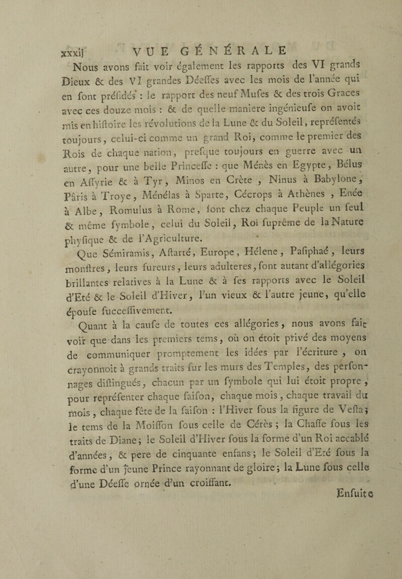 Nous avons fait voir également les rapports des VI grands Dieux & des VI grandes Déeffes avec les mois de l’année qui en font préfidcs* : le rapport des neuf Mufes & des trois Grâces avec ces douze mois : & de quelle maniéré ingénieufe on avoir mis enhiftoire les révolutions de la Lune & du Soleil, repréfentés toujours, celui-ci comme un grand Roi, comme le premier des Rois de chaque nation, prefque toujours en guerre avec un autre, pour une belle Princeffe : que Menés en Egypte, Bélus en Alfyrie & à Tyr, Minos en Crète , Ninus à Babylone, Paris à Troye, Ménélas à Sparte, Cécrops à Athènes , Enée à Albe, Romulus à Rome, font chez chaque Peuple un feul & même fymbole, celui du Soleil, Roi fuprêrne de la Nature ph y fi que & de l’Agriculture. Que Sémiramis, Aftarté, Europe, Hélene, Pafiphaé , leurs montres, leurs fureurs, leurs adultérés,font autant d’allégories brillantes relatives à la Lune & à fes rapports avec le Soleil d’Eté & le Soleil d’Hiver, l’un vieux & l’autre jeune, qu’elle époule fucceffivement. Quant à la caufe de toutes ces allégories, nous avons fait voir que dans les premiers terns, où on étoît privé des moyens de communiquer promptement les idées par l’écriture , on crayonnoit à grands traits fur les murs des Temples, des perfon- nages diftingués, chacun par un fymbole qui lui étoit propre , pour repréfenter chaque faifon, chaque mois , chaque travail du mois , chaque fête de la faifon : l’Hiver fous la figure de Vefta? le tems de la Moiffon fous celle de Gérés ; la Chaiïe fous les traits de Diane ; le Soleil d’Hiver fous la forme d’un Roi accablé d’années, & pere de cinquante enfans; le Soleil d’Eté fous la forme d’un jeune Prince rayonnant de gloire ; la Lune fous celle dune DéefTe ornée d?un croiffant. Enfuit e