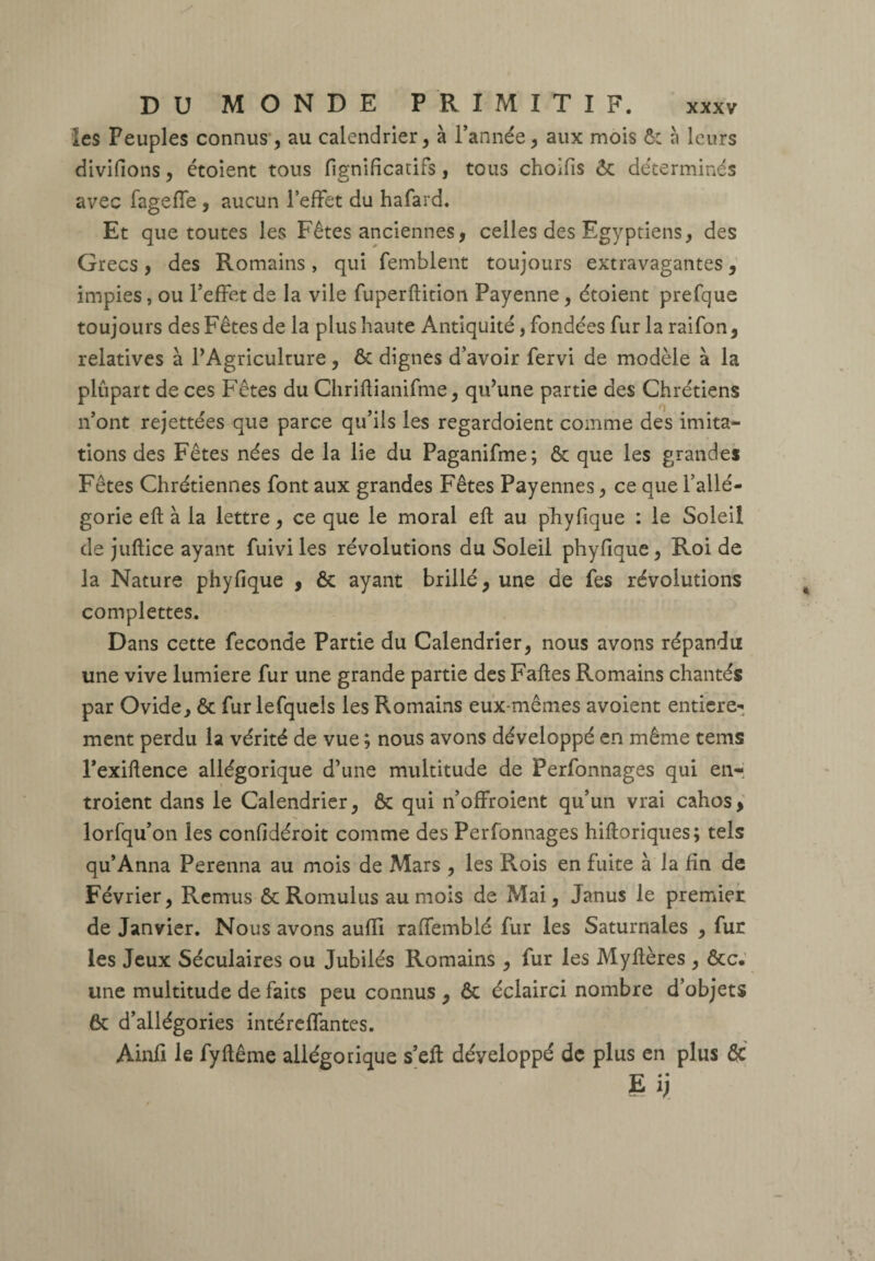 les Peuples connus , au calendrier, à l’année, aux mois ô: à leurs divifions, étoient tous fig-nificatifs, tous choifis ôc déterminés avec fageffe , aucun l’effet du hafard. Et que toutes les Fêtes anciennes, celles des Egyptiens, des Grecs, des Romains, qui femblent toujours extravagantes, impies, ou l’effet de la vile fuperftition Payenne, étoient prefque toujours des Fêtes de la plus haute Antiquité, fondées fur la raifon, relatives à l’Agriculture, ôc dignes d’avoir fervi de modèle à la plupart de ces Fêtes du Chriltianifme, qu’une partie des Chrétiens n’ont rejettées que parce qu’ils les regardoient comme des imita¬ tions des Fêtes nées de la lie du Paganifme; ôc que les grandes Fêtes Chrétiennes font aux grandes Fêtes Payennes, ce que l’allé¬ gorie eft à la lettre, ce que le moral eft au phyfique : le Soleil de juftice ayant fuivi les révolutions du Soleil phyfique , Roi de la Nature phyfique , Ôc ayant brillé, une de fes révolutions complettes. Dans cette fécondé Partie du Calendrier, nous avons répandu une vive lumière fur une grande partie des Faites Romains chantés par Ovide, ôc fur lefquels les Romains eux-mêmes avoient entière¬ ment perdu la vérité de vue ; nous avons développé en même tems l’exiftence allégorique d’une multitude de Perfonnages qui en¬ troient dans le Calendrier, ôc qui n’offroient qu’un vrai cahos, lorfqu’on les confidéroit comme des Perfonnages hiltoriques; tels qu’Anna Perenna au mois de Mars , les Rois en fuite à la fin de Février, Remus ôc Romulus au mois de Mai, Janus le premier de Janvier. Nous avons aufli raffemblé fur les Saturnales , fur les Jeux Séculaires ou Jubilés Romains , fur les Myltères , ôcc. une multitude de faits peu connus , ôc éclairci nombre d’objets ôc d’allégories intéreflantes. Ainfi le fyltême allégorique s’eft déyeloppé de plus en plus 6c Ei;