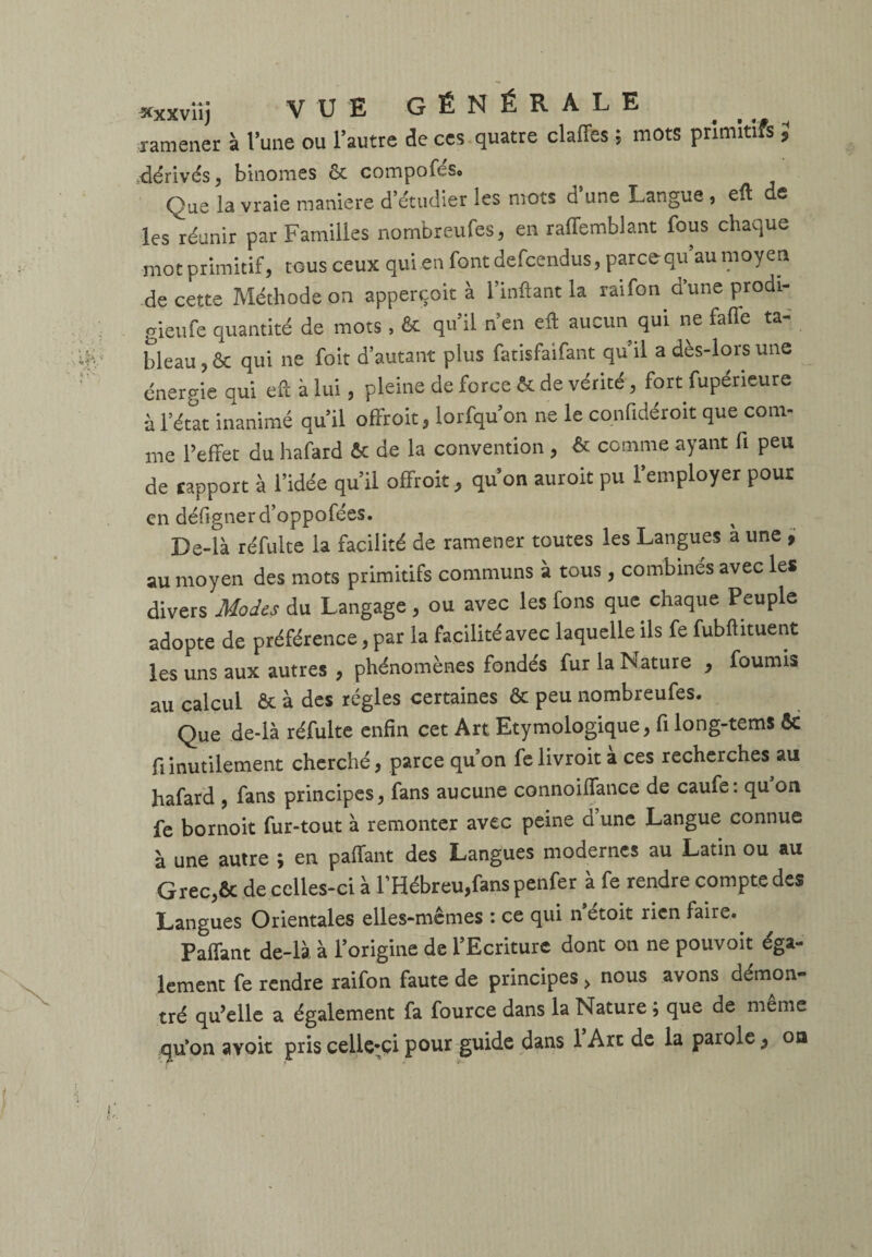 ramener à l’une ou l’autre de ces quatre claffes ; mots primitifs 5 dérivés, binômes ôc compofeSo Çae là vraie maniéré d étudier les mots d une Langue , efl e les réunir par Familles nombreufes, en raiïemblant fous chaque mot primitif, tous ceux qui en font defcendus, parce qu’au moyen de cette Méthode on apperçoit à Imitant la raifon d’une prodi- gieufe quantité de mots , & qu’il n’en eft aucun qui ne fafle ta¬ bleau , & qui ne foit d’autant plus fatisfaifant qu’il a dès-lors une énergie qui eft à lui , pleine de force & de vérité , fort fupéneure à l’état inanimé qu’il offroic, lorfqu’on ne le confidéroit que com¬ me l’effet du hafard & de la convention , & comme ayant fi peu de rapport à l’idée qu’il offroit, qu’on auroit pu l’employer pour en défignerd’oppofées. Be-là réfulte la facilité de ramener toutes les Langues a une , au moyen des mots primitifs communs à tous, combinés avec les divers Modes du Langage , ou avec les fons que chaque Peuple adopte de préférence, par la facilité avec laquelle ils fe fubftituent les uns aux autres , phénomènes fondés fur la Nature , fournis au calcul & à des régies certaines & peu nombreufes. Que de-Ià réfulte enfin cet Art Etymologique, fi long-tems Sc fi inutilement cherché, parce qu’on fe livroit a ces recherches au hafard , fans principes, fans aucune connoiffance de caufe: qu’on fe bornoit fur-tout à remonter avec peine d’une Langue connue à une autre ; en paffant des Langues modernes au Latin ou au Grec,& de celles-ci à l’Hébreu,fans penfer à fe rendre compte des Langues Orientales elles-mêmes : ce qui n’étoit rien faire. Paffant de-là à l’origine de l’Ecriture dont on ne pouvoit éga¬ lement fe rendre raifon faute de principes > nous avons démon¬ tré qu’elle a également fa fource dans la Nature ; que de même qu'on avoit pris celle-ci pour guide dans l’Arc de la parole , ou