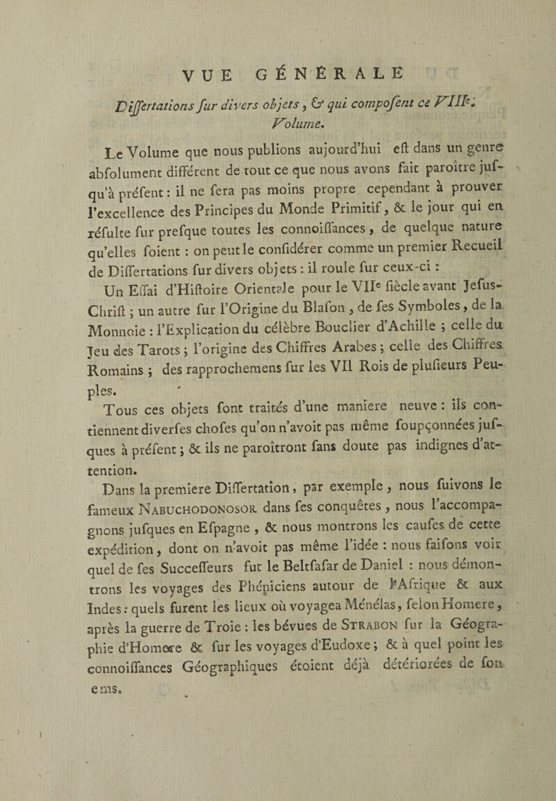 DiJJertations fur divers objets, & qui compofent ce FUI'. Vdiurne. Le Volume que nous publions aujourd’hui eft dans un genre abfolument différent de tout ce que nous avons fait paroître juf- qu'à préfent : il ne fera pas moins propre cependant à prouver l’excellence des Principes du Monde Primitif, & le jour qui en xéfulte fur prefque toutes les connoiffances, de quelque nature quelles foient : on peut le confidérer comme un premier Recueil de Differtations fur divers objets : il roule fur ceux-ci : UnEffai d’Hiftoire Orientale pour le VIIe fiècle avant Jefus- Chrifh ; un autre fur l’Origine du Blafon , de fes Symboles, de la Monnaie : l’Explication du célèbre Bouclier d Achille ; celle du Jeu des Tarots ; l’origine des Chiffres Arabes ; celle des Chiffres Romains ; des rapprochemens fur les Vil Rois de plufieurs Peu¬ ples. Tous ces objets font traites dune maniéré neuve, ils con¬ tiennent diverfes chofes qu’on n’avoit pas même foupçonnées juf- ques à préfent ; ôt ils ne paroîtront fans doute pas indignes d’at¬ tention. Dans la première Differtation, par exemple, nous fuivons le fameux Nabuchodonosor. dans fes conquêtes , nous 1 accompa¬ gnons jufques en Efpagne , & nous montrons les caufes de cette expédition, dont on n’avoit pas même l’idée : nous faifons voir quel de fes Succeffeurs fut le Beltfafar de Daniel : nous démon¬ trons les voyages des Phéniciens autour de î Afrique & aux Indes.* quels furent les lieux ou voyagea Mendias, feionîlomere, après la guerre de Troie : les bévues de Strabon fur la Géogra¬ phie d'Homore & fur les voyages d’Eudoxe ; & à quel point les connoiffances Géographiques étaient déjà détériorées de fon eniSa