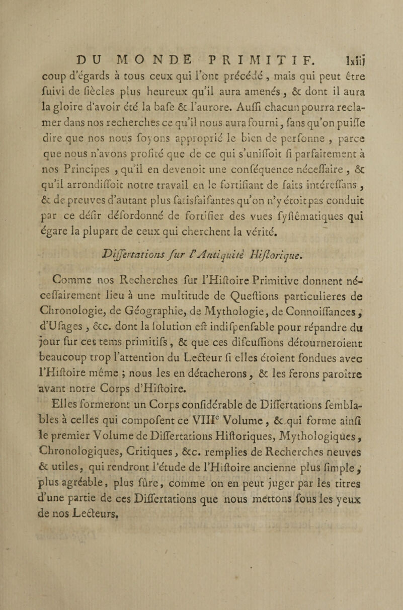 coup d’égards à tous ceux qui l’ont précédé , mais qui peut être fuivi de fiée les plus heureux qu’il aura amenés , ôt dont il aura la gloire d’avoir été la bafe ôt l’aurore. Audi chacun pourra récla¬ mer dans nos recherches ce qu’il nous aura fourni, fans qu’on puiiïe dire que nos nous foyons approprié le bien de perfonne , parce que nous n’avons profité que de ce qui s’uniffoit fi parfaitement à nos Principes , qu'il en devenoit une conféquence néceflaire , ôc qu’il arrondiffoit notre travail en le fortifiant de faits intéreffans , Ôt de preuves d’autant plus farisfaifantes qu’on n’yétoitpas conduit par ce défir défordonné de fortifier des vues fyfiêmatiques qui égare la plupart de ceux qui cherchent la vérité. Dijfertations fur l'Antiquité Hijlorique. Comme nos Recherches fur l’Hifïoire Primitive donnent né- ceflairement lieu à une multitude de Queftions particulières de Chronologie, de Géographie, de Mythologie, de Connoiffances d’Ufages , ôte. dont la lolution eft indifpenfable pour répandre du jour fur ces tems primitifs , & que ces difcufïïons détourneroienc beaucoup trop l’attention du Leêteur fi elles étoient fondues avec l’Hifïoire même ; nous les en détacherons, ôt les ferons paroître avant notre Corps d’Hifloire. Elles formeront un Corps confidérable de Diiïertations fembla- bles à celles qui compofent ce VIIIe Volume, ôt qui forme ainfî le premier Volume de Diiïertations Hifloriques, Mythologiques, Chronologiques, Critiques, ôte. remplies de Recherches neuves ét utiles, qui rendront l’étude de l’Hiftoire ancienne plus fimpîe,’ plus agréable, plus fùre, comme on en peut juger par les titres d’une partie de ces Diiïertations que nous mettons fous les yeux de nos Lecteurs,