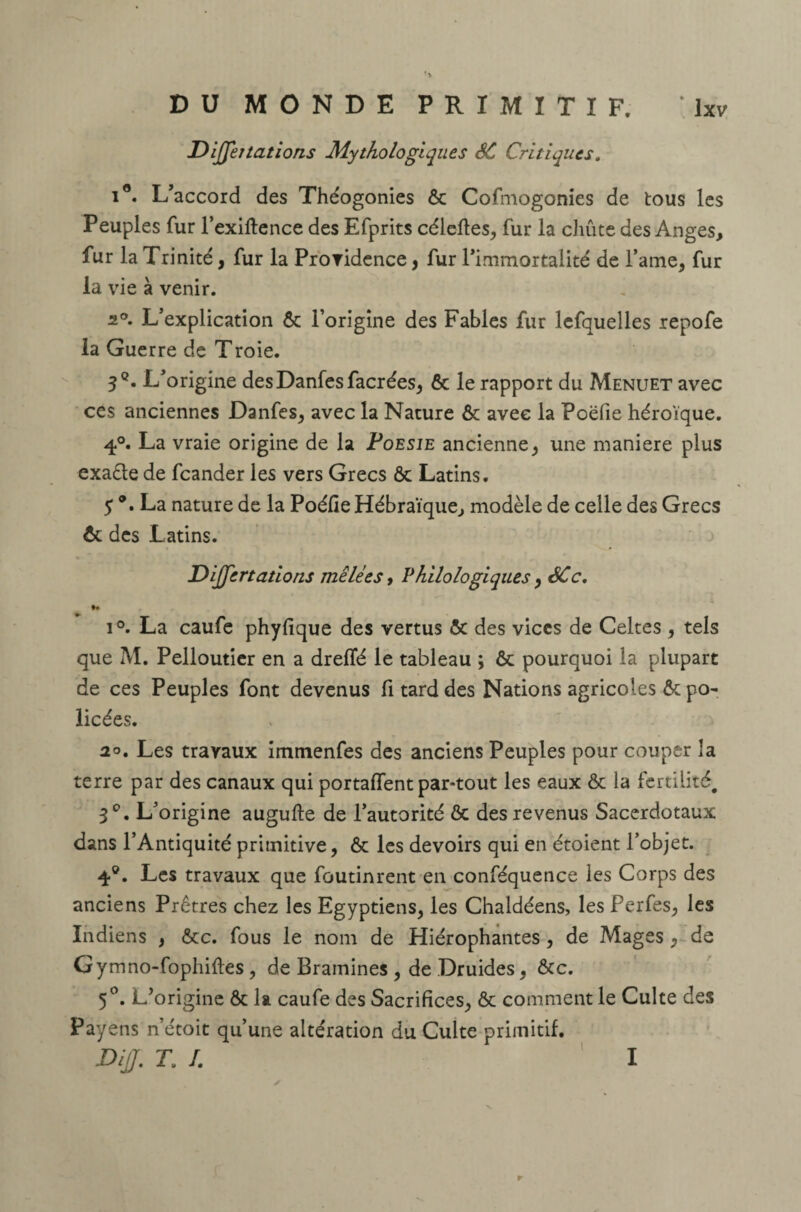 DiJJer tâtions Mythologiques SC Critiques. i°. L’accord des Théogonies ôc Cofmogonies de tous les Peuples fur l’exiftence des Efprits céleftes, fur la chute des Anges, fur la Trinité, fur la Providence, fur l’immortalité de famé, fur la vie à venir. 2°. L’explication Ôc l’origine des Fables fur lefquelles repofe la Guerre de Troie. 3°. L’origine desDanfesfacrées, 6c le rapport du Menuet avec ces anciennes Danfes, avec la Nature ôc avec la Poëfie héroïque. 4°. La vraie origine de la Poesie ancienne, une maniéré plus exaêle de feander les vers Grecs Ôc Latins. 5 ®. La nature de la Poéfie Hébraïque, modèle de celle des Grecs ôc des Latins. Dijfertations mêlées, Philologiques, SCc. i°. La caufe phyfique des vertus 6c des vices de Celtes , tels que M. Pelloutier en a dreffé le tableau ; ôc pourquoi la plupart de ces Peuples font devenus fi tard des Nations agricoles ôc po- licées. 2°. Les travaux immenfes des anciens Peuples pour couper la terre par des canaux qui portaient par-tout les eaux & la fertilité, 3°. L’origine augufte de l’autorité & des revenus Sacerdotaux dans l’Antiquité primitive, 6c les devoirs qui en étoient l’objet. 4°. Les travaux que foutinrent en conféquence les Corps des anciens Prêtres chez les Egyptiens, les Chaldéens, les Perfes, les Indiens , 6cc. fous le nom de Hiérophantes, de Mages , de Gymno-fophifïes , de Brainines , de Druides, ôc c. 5°. L’origine ôc la caufe des Sacrifices, ôc comment le Culte des Payéns n’étoit qu’une altération du Culte primitif. DiJJ. T, I. I r