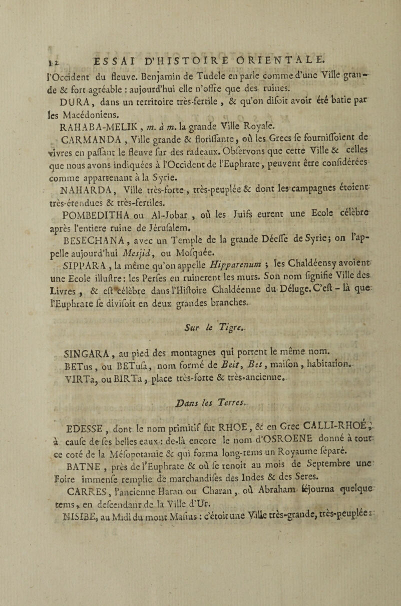 l’Occident du fleuve. Benjamin de Tudele en parle comme d’une Ville gran¬ de & fort agréable : aujourd’hui elle n’oflre que des ruines. DURA, dans un territoire très-fertile , & qu’on difoit avoir été bâtie par les Macédoniens. RAHABA-MELIK , m. à m. la grande Ville Royale. CARMANDA , Ville grande & floriflante, où les Grecs fe fournifloient de vivres en paflant le fleuve fur des radeaux. Obfervons que cette Ville 8c celles que nous avons indiquées à l’Occident de l’Euphrate, peuvent etre confidérées comme appartenant à la Syrie. NAHARDA, Ville très-forte, très-peuplée & dont les campagnes étoient très-étendues & très-fertiles. POMBEDITHA ou Al-Jobar , où les Juifs eurent une Ecole célèbre après Penticre ruine de Jérufalem. BESECHANA , avec un Temple de la grande Déefle de Syrie-, on l’ap¬ pelle aujourd’hui Mesjid, ou Mofquée. SIPPARA , la même qu’on appelle Hipparenum j les Chaldeensy avoient une Ecole illuflre: les Perfes en ruinèrent les murs. Son nom flgnifie Ville des Livres , 8c eft’célèbre dans l’Hiftoire Chaldéenne du Deluge, C efl: - la que l’Euphrate fe divifoit en deux grandes branches. Sur le Tigre,. SINGARA , au pied des montagnes qui portent le même nom. BETus, ou BETufa, nom formé de Beit, Ber, maifon , habitation. VIRTa, ou BIRTa, place très-forte & très-ancienne... Dans les Terres. EDESSE , dont le nom primitif fut RHOE, 81 en Grec CALLI-RHOÉ, a caufe de fes belles eaux : de»là encore le nom dOSPvOEi^E donne a tout ce coté de la Méfopotamie 8c qui forma long-tems un Royaume feparé. BATNE , près de l’Euphrate & où fe tenoit au mois de Septembre une Foire immenfe remplie de marchandées des Indes 8c des Seres. CARRES, l’ancienne Haran ou Charan, où Abraham Ééjourna quelque îems,. en defcendanr de la Ville d’Ur. lilSIBR, au Midi du moue Mafms : c’étoit une Ville très-grande, très-peuplée * - O ■