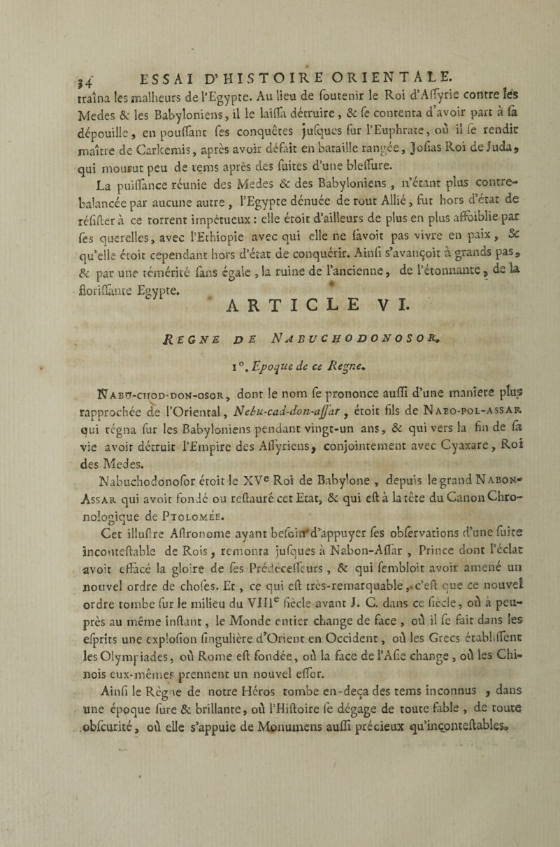 traîna les malheurs de l’Egypte. Au lieu de foutenir le Roi d’Affyrie contre les Medes & les Babyloniens, il le laiflà détruire , & fe contenta d’avoir parc à fà dépouille, en pouffant Tes conquêtes Jufques fur l’Euphrate, où il fe rendit: maître de Carkemis, après avoir défait en bataille rangée, Jofias Roi de Juda* qui mourut peu de tems après des fuites d’une blefiure. La puifïânce réunie des Medes & des Babyloniens , n’étant plus contre¬ balancée par aucune autre , l’Egypte dénuée de tout Allié, fut hors d’état de réfnTer à ce torrent impétueux : elle étoit d’ailleurs de plus en plus affbiblie par {'es querelles, avec l’Ethiopie avec qui elle ne làvoit pas vivre en paix, Sc qu’elle croit cependant hors d’état de conquérir. Ain fi s’avançoit a grands pasa & par une témérité fans égale , la ruine de l’ancienne, de l’étonnante, de la fiorifiânre Esvpte. ARTICLE VI. REGNE DE NaBUCHODONOSOR. I °. Epoque de ce Régné. Naeçt-cttod-don-osor, dont le nom fe prononce auffi d’une maniéré plus rapprochée de l’Oriental, Nebu-cad-don-aJ]ar , étoic fils de N aeo-pol-assar qui régna fur les Babyloniens pendant vingt-un ans, & qui vers la fin de fà vie avoir détruit l’Empire des Aflyriens, conjointement avec Cyaxare, Roi des Medes. Nabuchodonofor éroir le XVe Roi de Babylone , depuis le grand Naeoh- Assar qui avoir fondé ou reftauré cet Etat, ôc qui eftà la tête du Canon Chro¬ nologique de Ptolomée. Cet illufire Afironome ayant befont*d’appuyer fes obfervations d’une fuite înconteftable de Rois, remonta jufques à Nabon-Afiar , Prince dont l’éclat •avoit efiacé la gloire de fes Prédccelfcurs, & qui fembloit avoir amené un nouvel ordre de chofes. Et, ce qui efi très-remarquable ,.c’eft que ce nouvel ordre tombe fur le milieu du VIIIe ficelé avant J. C. dans ce fiècie, où a peu- près au même inftant, le Monde entier change de face , où il fe fait dans les efprits une cxplofion fingulière d’Orient en Occident, où les Grecs établirent les Olympiades, où Rome efl: fondée, où la face de l’Afie change , où les Chi» nois eux-mêmes prennent un nouvel effer. Ainfi le Règ 1e de notre Héros tombe en-deçà des tems inconnus , dans une époque fure & brillante, où l’Hiftoire fe dégage de toute fable , de toute .obfcurité, où elle s’appuie de Mpnumens aufii précieux qu’inconteftables»