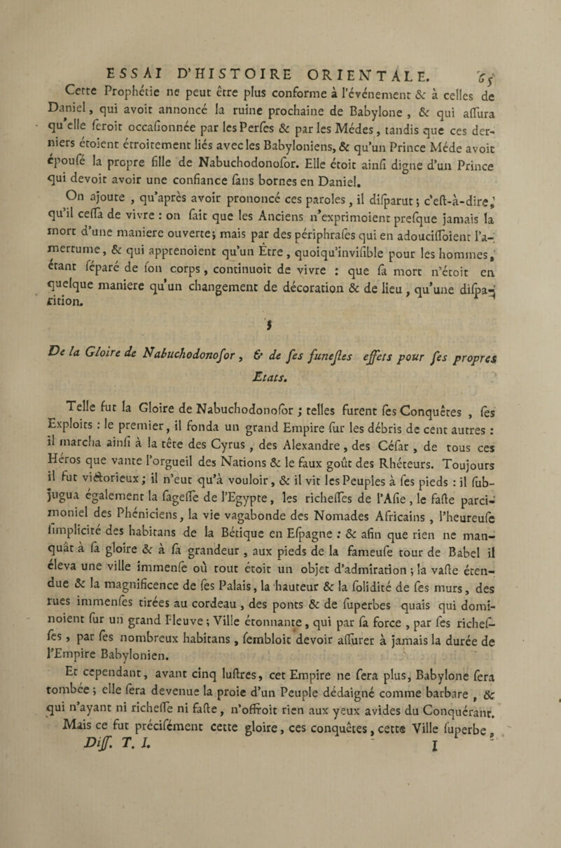 Cette Prophétie ne peut erre plus conforme à l'événement & à celles de Daniel, qui avoit annoncé la ruine prochaine de Babylone , & qui aflura qu'elle feroit occafionnée par lesPerfes & parlesMédes, tandis que ces der¬ niers étoient étroitement liés avec les Babyloniens, & quun Prince Méde avoit cpoufe la propre fille de Nabuchodonofor. Elle étoit ainfi digne d’un Prince qui devoit avoir une confiance fans bornes en Daniel. On ajoute , qu’aprcs avoir prononcé ces paroles, il difparut; c’eft-à-dire,1 qu il ce(Ta de vivre : on fait que les Anciens n'exprimoient prefque jamais la mort d’une maniéré ouverte* mais par des périphrafes qui en adoucifïbient l’a¬ mertume, & qui apprenoient qu’un Être , quoiqu’invifible pour les hommes,’ étant fcparé de Ion corps, continuait de vivre : que fa mort n’étoit en quelque maniéré qu’un changement de décoration & de lieu, qu'une difpa- fition. r H I De U Gloire de Nabuchodonofor , & de [es funejles effets pour fes propres Etats. Telle fut la Gloire de Nabuchodonofor ; telles furent fes Conquêtes , lès Exploits : le premier, il fonda un grand Empire fur les débris de cent autres : il marcha ainfi à la tête des Cyrus , des Alexandre , des Céfar , de tous ces Héros que vante l’orgueil des Nations &: le faux goût des Rhéteurs. Toujours il fut victorieux; il n’eut qu’à vouloir, & il vit les Peuples à fes pieds : il (ub- jugua également la fagefiè de l’Egypte, les richefïes de l’Afie , le faite parci- moniel des Phéniciens, la vie vagabonde des Nomades Africains , l’heureufe implicite des habitans de la Bétique en Efpagne : & afin que rien ne man¬ quât à (à gloire & à fia grandeur , aux pieds de la fameufe tour de Babel il cleva une ville immenfe ou tout étoit un objet d’admiration *, la vafte éten¬ due & la magnificence de fes Palais, la hauteur & la folidité de fes murs, des rues im me nies tirees au cordeau , des ponts & de fuperbes quais qui domî- noient fur un grand Meuve ; Ville étonnante , qui par fa force , par fes richefi- fes, par fes nombreux habitans, feinbloit devoir alfurer à jamais la durée de l’Empire Babylonien. Et cependant, avant cinq luftres, cet Empire ne fera plus, Babylone fera tombée ; elle fera devenue la proie d’un Peuple dédaigné comme barbare , & qui n ayant ni richefle ni faite, n’ofiroit rien aux yeux avides du Conquérant. Mais ce fut précifément cette gloire, ces conquêtes, cett® Ville fuperbe