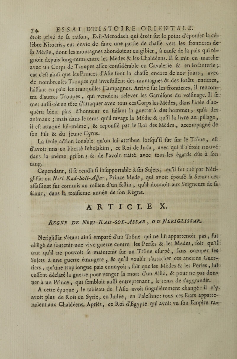 écok privé de fa raifon , Evil-Merodaeh qui étoit fur le point d’époufer la cé- lèbre Nitocris, eut envie de faire une partie de chatte vers les frontières de la Médie, dont les montagnes abondoient en gibier , à caufe de la paix qui ré- gnoit depuis long-teins entre les Mèdes & les Chaldéens. Il fe mit en marche avec un Corps de Troupes allez confidérable en Cavalerie 6c en Infanterie car c’eft ainfi que les Princes d’Afie font la chatte encore de nos jours, avec rie nombreufes Troupes qui inveftifient des montagnes 6c des forets entières, laiflànt en paix les tranquilles Campagnes. Arrivé fur les frontières, il rencon¬ tra d’autres Troupes , qui venoient relever les Garnifons du voifinage. Il fe met audi-tôten tête d’attaquer avec tous ces Corps les Mèdes, dans l’idée d’ac¬ quérir bien plus d’honneur en failànt la guerre a des hommes, qua des animaux ÿ mais dans le tems qu’il ravage la Medie Ôc quil la livre au pillage , \\ eft attaqué lui-même , 6c repoufle par le Roi des Mèdes, accompagne de Ton Fils 6c du jeune Cyrus. La feule a&ion louable qu’on lui attribue lorfqu’il fut fur le Trône, efc ri’avoir mis en liberté Jehojakim , ce Roi de Juda , avec qui il s etoit trouve dans la même priion , 6c de l’avoir traite avec tous les égards dus a fon rang. Cependant, il fe rendit fi infupportable à fes Sujets, qu’il fut tué par Néri- glidar ou N eri-Kad-Soll- Ajja*, Prince Mede, qui avoir époufé fa Sœur: cet affadinat fut commis au milieu d’un feftin , qu’il donnoit aux Seigneurs de (à Cour, dans la troideme année de fon Règne. ARTICLE X. REGNE DE NERI-KAD -SOL- ASSAR , O V ^ERIGJ.ISSAR, Ncrigliflar s’étant ainfi emparé d’un Trône qui ne lui appartenoit pas , fur obligé de foutenir une vive guerre contre les Perfes 6c les Medes, (oit qu il - crut qu’il ne pouvoir fe maintenir fur un Trône ufurpc , fans occuper fes Sujets à une guerre étrangère ^ 6c quil voulut s attacher ces anciens Guer¬ riers , qu’une trop longue paix ennuyoît ; toit que les Mèdes 6c les Perfes, lui euttenc déclaré la guerre pour venger la mort dun Allié, 6c pour ne pas don¬ ner à un Prince , qui fembloit audi entreprenant, le tems de saggrandir. A cette époque , le tableau de l’Afie avoir finguliérement changé: il n’y, avoit plus de Rois en Syrie, en Judée, en Paleftine: tous ces Ecats apparte- noient aux Chaldéens. Apriès, ce Roi d’Egypte qui avoic vu fon Empire r&*-