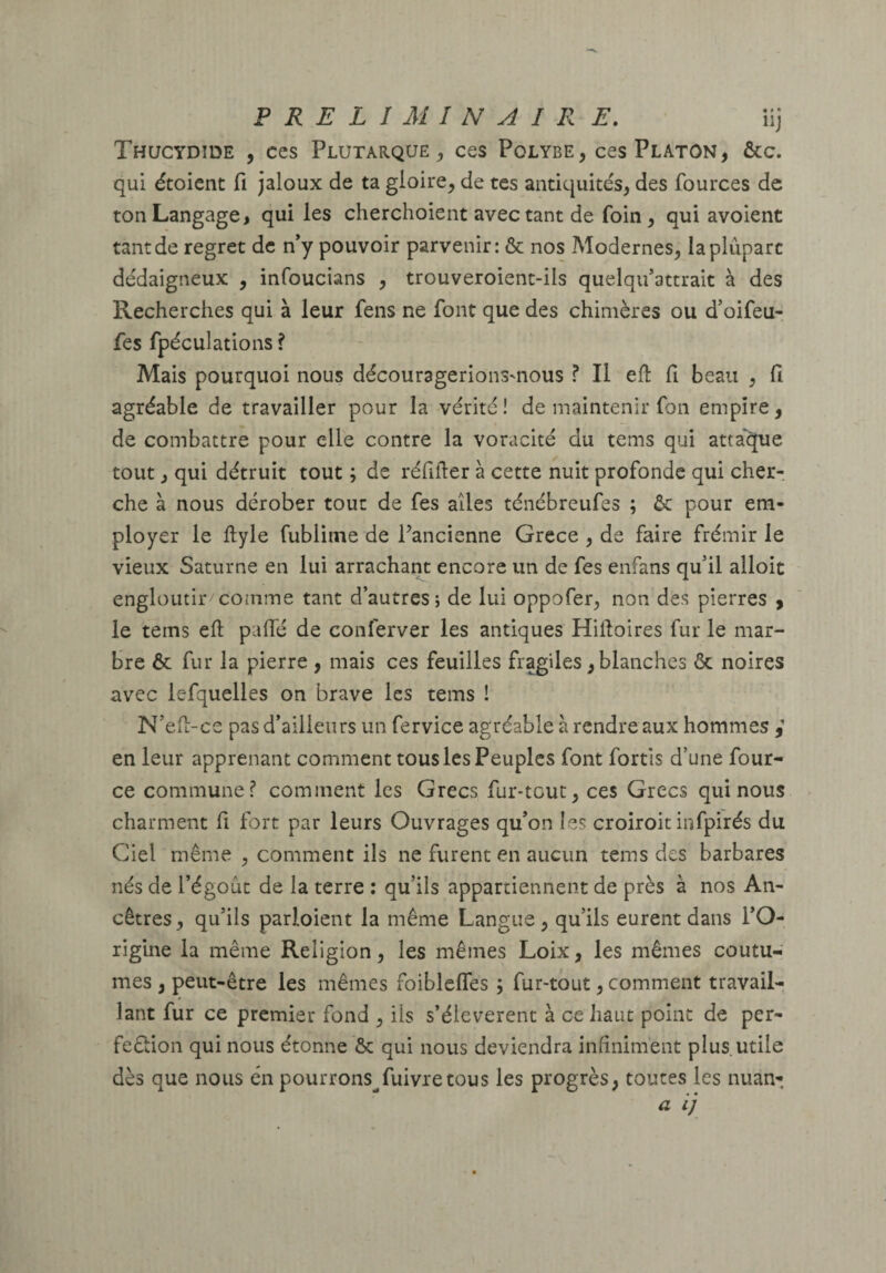 Thucydide , ces Plutarque^ ces Polybe, ces Platon, &c. qui étoient fi jaloux de ta gloire, de tes antiquités, des fources de ton Langage, qui les cherchoient avec tant de foin , qui avoient tant de regret de n’y pouvoir parvenir: & nos Modernes, la plupart dédaigneux , infoucians , trouveroient-ils quelqu’attrait à des Recherches qui à leur fens ne font que des chimères ou d’oifeu- fes fpéculations ? Mais pourquoi nous découragerionsmous ? Il ell fi beau , fi agréable de travailler pour la vérité! de maintenir fon empire, de combattre pour elle contre la voracité du tems qui attaque tout, qui détruit tout ; de réfifier à cette nuit profonde qui cher¬ che à nous dérober tout de fes ailes ténébreufes ; ôc pour em¬ ployer le ftyle fublime de l’ancienne Grece , de faire frémir le vieux Saturne en lui arracham encore un de fes enfans qu’il alloit engloutir comme tant d’autres; de lui oppofer, non des pierres , le tems eft palfé de conferver les antiques Hiftoires fur le mar¬ bre 6c fur la pierre , mais ces feuilles fragiles, blanches & noires avec lefquelles on brave les tems ! N’efi-ce pas d’ailleurs un fervice agréable à rendre aux hommes en leur apprenant comment tous les Peuples font fortîs d’une four- ce commune? comment les Grecs fur-tcut, ces Grecs qui nous charment fi fort par leurs Ouvrages qu’on les croiroit infpirés du Ciel même , comment ils ne furent en aucun tems des barbares nés de l’égoût de la terre ; qu’ils appartiennent de près à nos An¬ cêtres , qu’ils parloient la même Langue, qu’ils eurent dans l’O¬ rigine la même Religion, les mêmes Loix, les mêmes coutu¬ mes , peut-être les mêmes foibleffes ; fur-tout, comment travail¬ lant fur ce premier fond , iis s’élevèrent à ce haut point de per- feélion qui nous étonne ôc qui nous deviendra infiniment plus utile dès que nous en pourrons^ fuivre tou s les progrès, toutes les nuan-