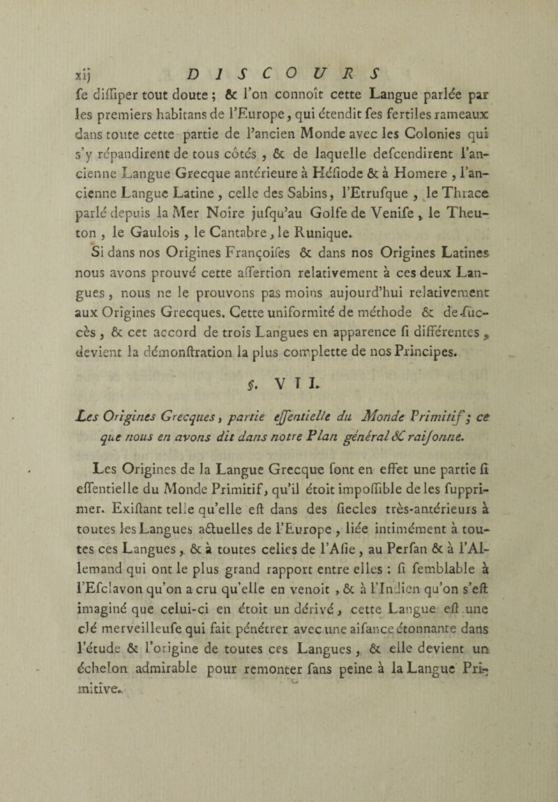 fe diffiper tout doute ; & l’on connoît cette Langue parlée par les premiers habitans de l’Europe^ qui étendit fes fertiles rameaux dans toute cette partie de Pancien Monde avec les Colonies qui s’y répandirent de tous côtés 5 & de laquelle defcendirent l’an- cienne Langue Grecque antérieure à Hélîode & à Homere , l’an¬ cienne Langue Latine , celle des Sabins, l’Etrufque , le Thrace parlé depuis la Mer Noire jufqu’au Golfe de Venife y le Theu- ton , le Gaulois , le Cantabre^le Runique. Si dans nos Origines Françoifes ôc dans nos Origines Latines nous avons prouvé cette aifertion relativement à ces deux Lan¬ gues 5 nous ne le prouvons pas moins aujourd’hui relativement aux Origines Grecques» Cette uniformité de méthode ôc de-fiic- cès J & cet accord de trois Langues en apparence fi différentes ^ devient la démonftration la plus coir.plette de nos Principes. V T L L£s Origines Grecques, partie effentielle du Monde Primitif ; ce que nous en avons dit dans notre Flan général ôC raijonné. Les Origines de la Langue Grecque font en effet une partie fi effentielle du Monde Primitif, qu’il étoit impofiible de les fupprL mer. Exiflant telle qu’elle eft dans des fiecles très-antérieurs à toutes les Langues aôluelles de l’Europe , liée intimément à tou¬ tes ces Langues , & à toutes celles de l’Afie , au Pcrfan & à l’AL lemand qui ont le plus grand rapport entre elles : fi femblable à l’Efcîavon qu’on a cru qu’elle en venoit , & à Tîndicn qu’on s’eft imaginé que celui-ci en étoit un dérivé, cette Langue eil une clé merveilleufe qui fait pénétrer avec une aifance étonnante dans l’étude & l’origine de toutes ces Langues,, 6t elle devient un. échelon admirable pour remonter fans peine à la Langue Pri?; mitive..