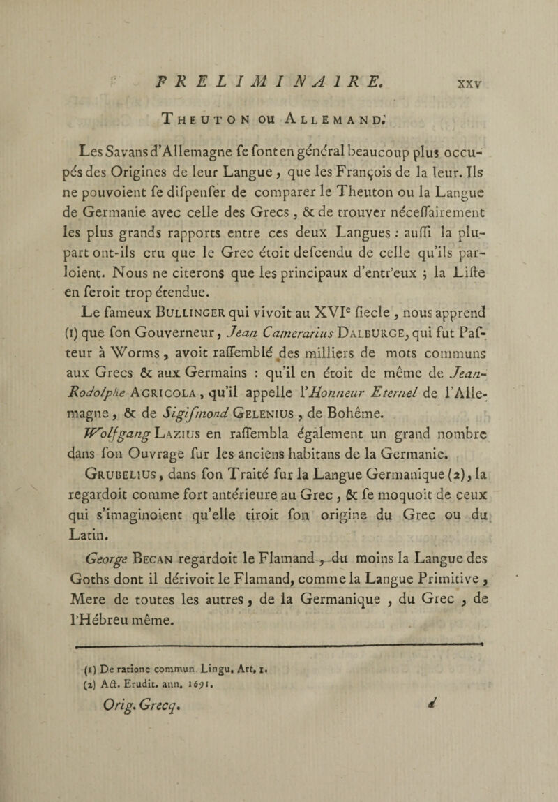 Theuton ou Allemand; Les Savans d’Allemagne fcfonten général beaucoup plus occu¬ pés des Origines de leur Langue 5 que les François de la leur. Ils ne pouvoient fe difpenfer de comparer le Theuton ou la Langue de Germanie avec celle des Grecs, ôc de trouver nécefTairement les plus grands rapports entre ces deux Langues ; aulTi la plu¬ part ont-ils cru que le Grec étoit defeendu de celle qu’ils par- loient. Nous ne citerons que les principaux d’entr’eux ; la Lille en feroit trop étendue. Le fameux Bullinger qui vîvoit au XVP fiecle , nous apprend (i) que fon Gouverneur, Jean CameranusT>^LB\]KGE,({m fut Paf- teur à Worms, avoit ralTemblé des milliers de mots communs aux Grecs & aux Germains : qu’il en étoit de même de Jean-^ A GRi cola , qu’il appelle Y Honneur Etemel l’Alle¬ magne , & de Siglfmond Gelenius , de Bohême. ^ Tf'''olfgangl^kzius en raffembla également un grand nombre dans fon Ouvrage fur les anciens habitans de la Germanie. Grubelius, dans fon Traité fur la Langue Germanique (2), la regardoit comme fort antérieure au Grec , 6c fe moquoit de ceux qui s’imaginoient qu’elle droit fon origine du Grec ou du Latin. George Becan regardoit le Flamand ,^-du moins la Langue des Goths dont il dérivoit le Flamand, comme la Langue Primitive , Mere de toutes les autres y de la Germanique , du Grec , de l’Hébreu même. (i) De rationc commun. Lingu, Art, i. (z) Aft. Erudit, ann. 1691, Orig. Grecq* d