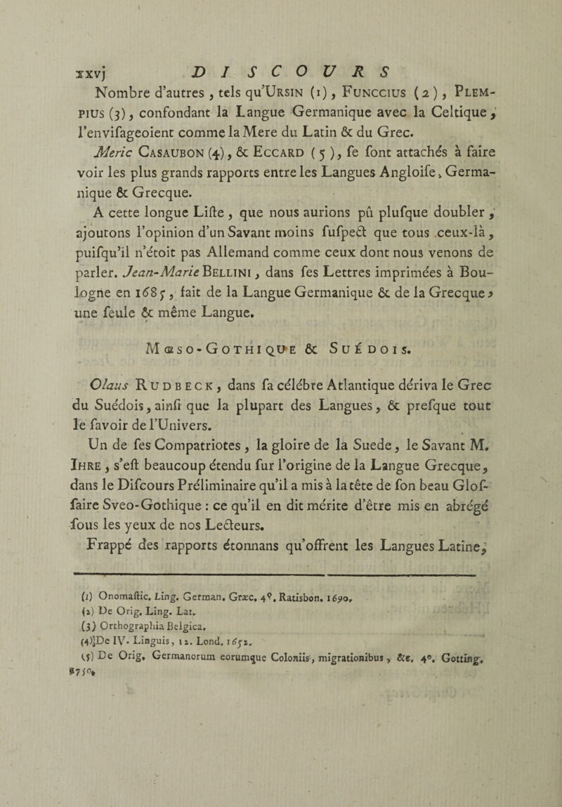 Nombre d’autres , tels qu’ÜRsiN (i), Funccius (2)5 Plem- pius (3), confondant la Langue Germanique avec la Celtique, l’envifageoient comme la Mere du Latin & du Grec. Meric Casaubon (4), ôc Eccard ( 5 ), fe font attachés à faire voir les plus grands rapports entre les Langues Angloife^ Germa¬ nique & Grecque. A cette longue Lifte , que nous aurions pû plufque doubler ajourons l’opinion d’un Savant moins fufpeél que tous .ceux-là, puifqu’il n’étoit pas Allemand comme ceux dont nous venons de parler. Jean-^Marie^^uJw^i y dans fes Lettres imprimées à Bou¬ logne en léS ; , fait de la Langue Germanique Ôc de la Grecque ^ une feule & même Langue. M (Eso-Gothi 6c Suédois. Olaus R U D B E c K , dans fa célébré Atlantique dériva le Grec du Suédois, ainfi que la plupart des Langues, ôc prefque tout le favoir de l’Univers. Un de fes Compatriotes , la gloire de la Suede, le Savant M. Ihre , s’eft beaucoup étendu fur l’origine de la Langue Grecque, dans le Difeours Préliminaire qu’il a mis à la tête de fon beau Glof- faire Sveo-Gothique : ce qu’il en dit mérite d’être mis en abrégé fous les yeux de nos Leêleurs. Frappé des rapports étonnans qu’offrent les Langues Latine^ (i) Onomaftic. Ling. German, Græc, 4^.Ratisbon, \6^o^ De Orig, Ling. Lat. (3) OrthographiaBelgica, (4) ^De IV. LInguis, n. Lond. ^6^%. (.5) De Orig, Germanorum corum^ue Coloniis, mîgratlonibus, &e, 4®, Gottfeg^,