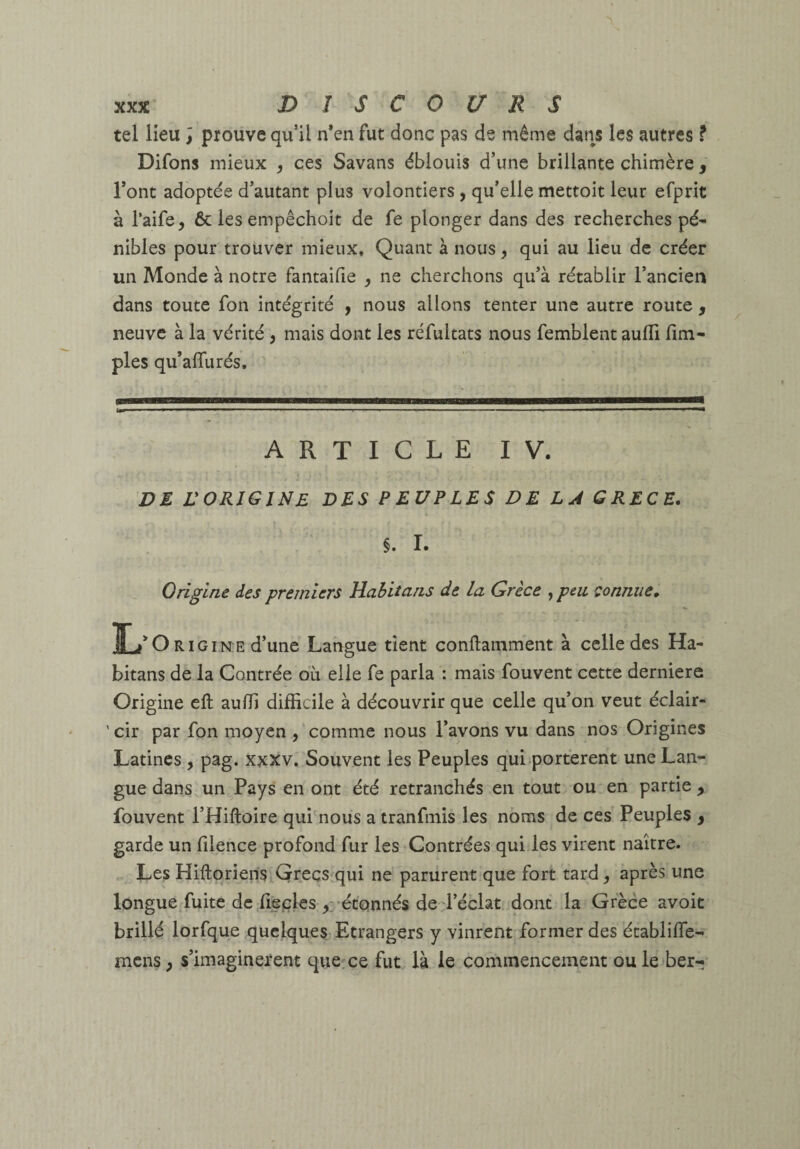 tel lieu ; prouve qu’il n*en fut donc pas de même dans les autres ? Difons mieux , ces Savans éblouis d’une brillante chimère , l’ont adoptée d’autant plus volontiers, qu’elle mettoit leur efprit à l’aife, 6c les empêchoit de fe plonger dans des recherches pé¬ nibles pour trouver mieux. Quant à nous, qui au lieu de créer un Monde à notre fantaifie , ne cherchons qu’à rétablir l’ancien dans toute fon intégrité y nous allons tenter une autre route , neuve à la vérité , mais dont les réfultats nous femblent aufli fim- ples qu’affurés. im I ■■ ■■ ■ I I I II I ii.inp—■ -■ I I ■ ■ . ■ ■ I , ■ , , ■ , . I I ■ iii ■ ^ ■ in I I I mm ARTICLE IV. DE VORIGINE des PEUPLES DE LA GRECE, §. 1. Origine des premiers Rahitans de la Grèce , peu connue, L'Oaio I N E d’une Langue tient conftamment à celle des Ha- bitans de la Contrée oh elle fe parla : mais fouvent cette derniere Origine efl: aulli difficile à découvrir que celle qu’on veut éclair- 'cir par fon moyen comme nous l’avons vu dans nos Origines Latines , pag. xxxv. Souvent les Peuples quiiportérent une Lan¬ gue dans, un Pays en ont été retranchés en tout ou en partie, fouvent l’Hiftoire qui'nous a tranfmis les noms de ces Peuples , garde un filence profond fur les Contrées qui les virent naître. ^ Les HiftorieriSj,Qreçs qui ne partirent que fort tard, après une longuerfuite de.fieples étonnés deTéclât dont la Grèce avoic brillé lorfque quelques Etrangers y vinrent former des établiffe- mens, s’imaginèrent que^ce fut là le commencement ou le ber-;