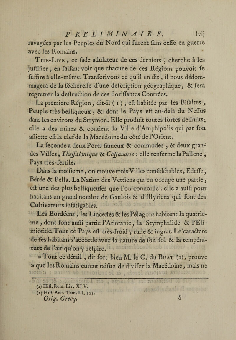 P RELIMIN AIR E. Ivij ravagées par les Peuples du Nord qui furent fans celfe en guerre avec les Romains. Tite-Live , ce fade adulateur de ces derniers j cherche à les juftifier, en faifant voir que chacune de ces Régions pouvoir fe fuffirc à elle-même. Tranferivons ce qu’il en dit, il nous dédom¬ magera de lafécherelfe d’une defeription géographique, ôc fera regretter la deftruétion de ces floriflantes Contrées. La première Région, dit-il ( i ), eft habitée par les Bifaltes ^ Peuple très-belliqueux , & dont le Pays eft au-delà du Neflus dans les environs du Strymon. Elle produit toutes fortes de fruits*, elle a des mines ôc contient la Ville d’Amphipolis qui par fon afliette eft la clef de la Macédoine du côté de l’Orient. La fécondé a deux Ports fameux ôc commodes , ôc deux gran¬ des Villes, Thejfalonique ôc CaJJandrle : elle renferme laPallene ^ Pays très-fertile. Dans la troifieme, on trouve trois Villes confidérables, Edefle^ Bérée ôc Pella. La Nation des Vettiens qui en occupe une partie, eft une des plus helliqueufes que l’on connoifle : elle a aufli pour habitans un grand nombre de Gaulois ôc d’Illyriens qui font des Cultivateurs infatigables. ‘ - Les Eordéens , les Linceftes & les Pélagons habitent la quatriè¬ me , dont font aufll partie PAtintanie, la Stymphalide ôc PEli- miotide.Tout ce Pays eft très-froidrude ôc ingrat. Le’earadere de fes habitans s’accorde avec'H nature de foh fol ôc la tempéra¬ ture de l’air qu’omy refpire. » Tout ce detail, dit fort bien M. le C. du Buat (i) , prouve » que les Romains eurent raifon de divifer la Macédoine, mais ne (j) Hift. Rom. Liv, XLV. (î) Hift, Ane. Tom. III, uî, Orig* Grccq* h