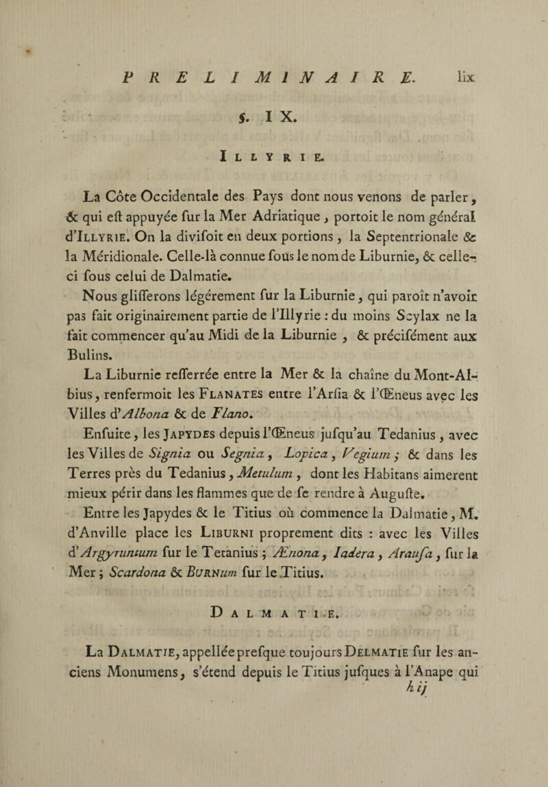 PRELIMINAIRE. üx ' 5. X. I L L y R I E. Lâ Cote Occidentale des Pays dont nous venons de parler, 6c qui eft appuyée fur la Mer Adriatique y portoit le nom général d’iLLYRiE. On la divifoit en deux portions y la Septentrionale & la Méridionale. Celle-là connue fous le nom de Liburnie^ ôc celle-; ci fous celui de Dalmatie. Nous glilTerons légèrement fur la Liburnie y qui paroît n’avok pas fait originairement partie de l’Illyrie .* du moins Scylax ne la fait commencer qu’au Midi de la Liburnie y ôc précifément aux Bulins. La Liburnie relTerrée entre la Mer & la chaîne du Mont-AI-i bius, renfermoit les Flânâtes entre l’Arfia ôc l’CEneus avec les .Villes ^Alloua ôc de Flano, Enfuite, les Japydes depuis TCEneus jufqu’au Tedanius , avec les Villes de Signia ou Segnia , Lopica , Fegîum ; ÔC dans les Terres près du Tedanius y Metulum , dont les Habitans aimèrent mieux périr dans les flammes que deTc rendre à Augufte, Entre les Japydes ôc le Titius où commence la Dalmatie ^M.’ d’Anville place les Liburni proprement dits : avec les Villes ^ Argyruntum fur le Tetànius ; Æiionay ladera y Araufa y fur la Mer; Scardona OcBuRNum fur le Titius. * - • f . ' > C/^«- ‘ . ..4t. ^ * D A L M A T 1 .E. ^ La Dalmatje^ appelléeprefque toujours Delmatie fur les an¬ ciens Monumens, s’étend depuis le Titius jufques à l’Anape qui Ai/