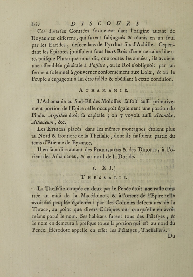 Ces diveifes Contrées formèrent dans i’orîgine autant de Royaumes différens, qui furent fubjugués ôc réunis en un feul par les Eacides, defcendans de Pyrrhus fils d’Achille. Cepen¬ dant les Epirotes jouiflbient fous leurs Rois d’une certaine liber^ té_, puifque Plutarque nous dit, que toutes les années , ils avoient une afTemblée générale à PaJJaro, où le Roi s’obligeoif par un ferment folemnel à gouverner conformément aux Loix, ôc où le Peuple s’engageoit à lui être fidèle ôc obéifTant à cette condition. Athamanie. '1 L’Athamanie au Sud-Efl des Moloffes faifoit aufli primitive¬ ment portion de TEpire : elle occupoit également une portion du Pinde. Argithée étoit fa capitale y on y voyoit auffi Acanthe, 'Athencum, ôcc. Les Ethices placés dans les mêmes montagnes étoient plus au Nord ôc frontière de la ThefTalie, dont ils faifoient partie du tems d’Etienne de Byzance. Il en faut dire autant des Perrhebiens ôc des Driopes , à Po- rient des Athamanes , ôc au nord de la Doride. X I.] Thessalie. • La ThefTalie coupée en deux par le Penée dtoît une valle con¬ trée au midi de la Macédoine , ôc à l’orient de î’Epire : elle avoit 'été peuplée également par des Colonies defeendues de la Thrace, au point que divers Critiques ont cru qu’elle en avoir même porté le nom. Ses habitans furent tous des Pélafges , ôc le nom en demeura à prcfque toute la portion qui efl au nord du Penée. Hérodote appelle en effet les Pélafges, ThefTaliens. Du