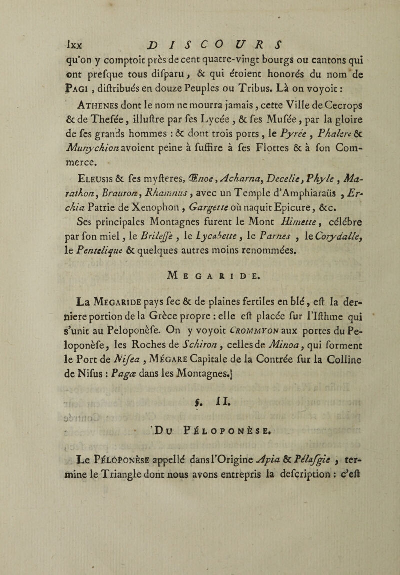 t qu’on y comptoit près de cent quatre-vingt bourgs ou cantons qui ' ont prcfque tous difparu > & qui étoient honorés du nom de pAGi , diftribués en douze Peuples ou Tribus. Là on voyoit : Athènes dont le nom ne mourra jamais, cette Ville de Cecrops ôc de Thefée y illuftre par fes Lycée , ôc fes Mufée, par la gloire de fes grands hommes : ôC dont trois ports , le Pyrée , Phakre ôc MunychiQn2Mo\t's\x. peine à fuffire à fes Flçttes ôc à fon Com¬ merce. Eleusis ôc fes myfteres, (S.noe, Acharna^ Dece/kj Plyle , Ma¬ rathon y Brauron, Rhamrius, avec un Temple d’Amphiaraüs , Er- chia Patrie de Xenophon , Gargttte où naquit Epicure, ôcc. Ses principales Montagnes furent le Mont Hirnette y célébré par fon miel, le BrileJJe , le Lycahette , le Parnes , \ç.Corydalley le Pentclique ÔC quelques autres moins renommées, M E G A R I D E. La Megaride pays fec ôc de plaines fertiles en blé, eft la der¬ nière portion de la Grèce propre : elle eft placée fur l’Ifthme qui s’unit au Peloponèfe. On y voyoit Crommyou aux portes du Pe- loponèfe, les Roches de Schiron , celles de Minoa y qui forment le Port de EUJea , Mégare Capitale de la Contrée fur la Colline de Nifus : Pagee dans les Montagnes.) il. ’ D ü F i L O P O N È S E. . Le Pélôponêse appellé dans l’Origine ôcP<^/^/tf y ter¬ mine le Triangle dont nous avons entrepris la defeription ; c’eft