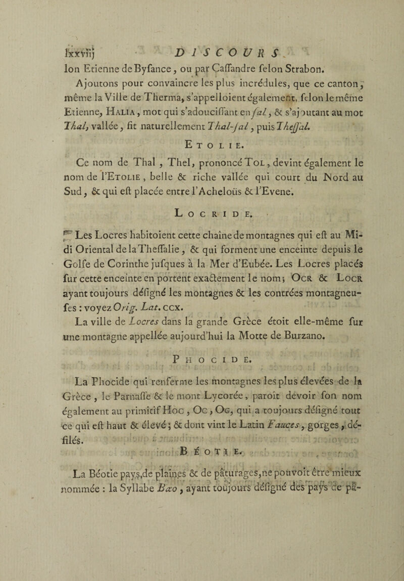 Ixxvîi; • DISCOURS. Ion Etienne deByfance, ou par ÇafTandre félon Strabon. Ajoutons pour convaincre les plus incrédules, que ce canton^ même la Ville de Therma> s’appelloient également, félon le même Etienne, Halia , mot qui s’adouciflant en y & s’ajoutant au mot vallée, fit naturellement puis E T O LIE. Ce nom de Thaï , Thel, prononcé Tol , devint également le nom de I’Etolie , belle & riche vallée qui court du JNord au Sud, & qui eft placée entre l’Acheloüs & TEvene’. L O C R I D E. Les Locres habitoient cette chaîne de montagnes qui eft au Mi¬ di Oriental delaTheffalie, & qui forment une enceinte depuis le Golfe de Corinthe jufques à la Mer d’Eubée. Les Locres placés fur cette enceinte en portent exaélement le nom j OcR & Locr ayant toujours défigné les montagnes & les contrées montagneu- fes : voyez Orig. Lat, ccx. La ville de Locres dans la grande Grèce étoit elle-même fur une montagne appellée aujourd’hui la Motte de Burzano. P H O c I D E. * La Phocide qui renferme les montagnes les plus élevées de la Grèce , le Parnafie & le mont Lycorée, paroît devoir fon nom également au primitif Hoc , Oc, Og, qui a toujours défigné tout qui eft haut & élové ; & dont vint le Latin Fauces, gorges, dé¬ filés. ^ f • r „ ■ .; :nr:r.B É O T ^,:E^. ^ • La Béotie pay.?,de plaines & de pâturages,ne pouvoir être'mieux nommée : la Syllabe Bœo , ayant toujours défigné des pafs'Se pl-