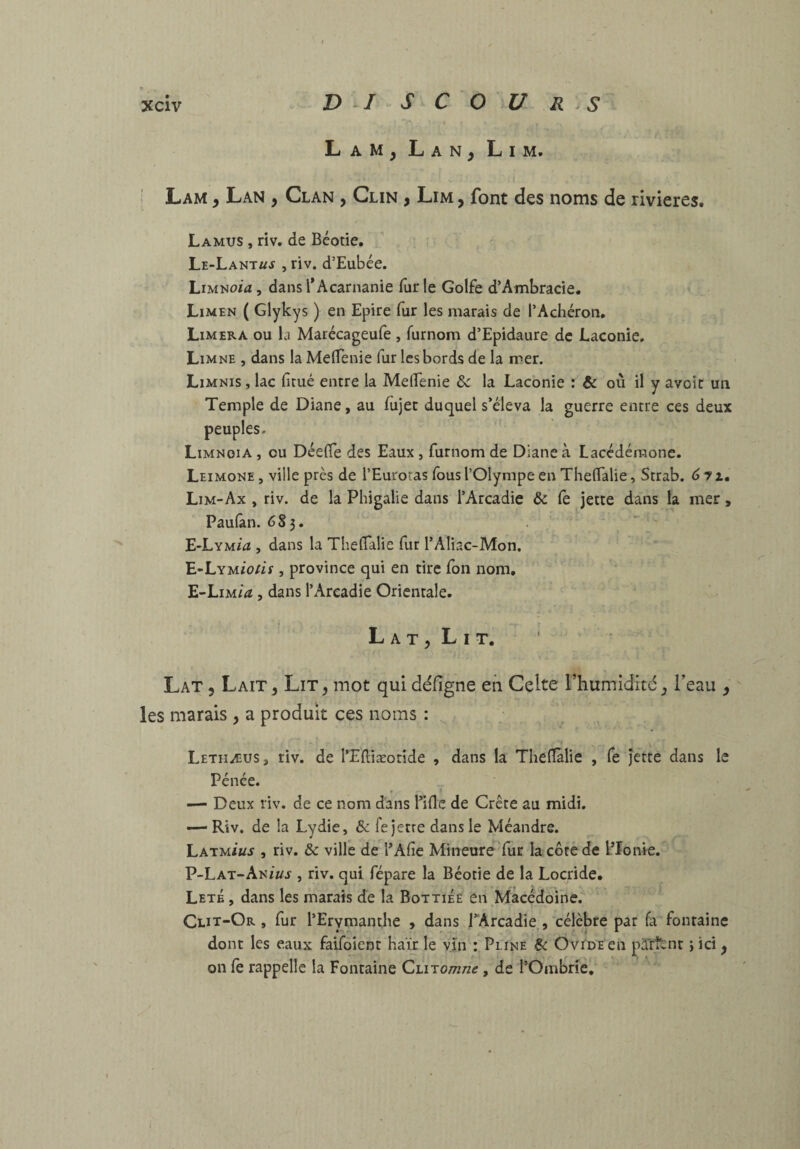 Lam, Lan^ Lim. , Lam y Lan , Clan , Clin , Lim , font des noms de rivières. La MUS , riv. de Béotie, Le-Lant«j , riv. d’Eubée. Limnow , dans l*Acarnanie fur le Golfe d’Ambracie. Limen ( Glykys ) en Epire fur les marais de l’Achéron, Limera ou la Marécageufe , furnom d’Epidaure de Laconie. Limne , dans la MelTenie fur les bords de la mer. Limnis , lac fitué entre la MelTenie & la Laconie : & où il y avoir un Temple de Diane, au fùjec duquel s’éleva la guerre entre ces deux 0 Limnoia , ou Déefie des Eaux, furnom de Diane à Lacédémone. Leimone , ville près de l’Euroras fous l’Olympe en ThelTalie, Strab. d 7 x. Lim-Ax , riv. de la Phigalie dans l’Arcadie & (è jette dans la mer, Paufan. 6S3. E-Lym/æ , dans la ThelTalie fur TAIiac-Mon. E-LYMÎo/if, province qui en tire Ion nom. E-Lim/<ï , dans l’Arcadie Orientale. L A T 5 L I T. Lat 5 Lait, Lit, mot qui défigne en Celte l’humidité, l’eau , les marais , a produit ces noms : Letiiæus, riv. de l’Eftiæoride , dans la Theflalie , fe jette dans le Pénée. > I — Deux riv. de ce nom dans Tiflc de Crête au midi. — Riv. de la Lydie, & fe jette dans le Méandre. Latm/kj , riv. & ville de l’Afie Mineure^fur la cote de l’Ionie. P-Lat-Ani«j , riv. qui fépare la Béotie de la Locride. Leté , dans les marais de la Bottiée en Macédoine. Clit-Or , fur TErvmandie , dans TArcadie , célèbre par fa fontaine dont les eaux fatToient haïr le v.în : Pline & Ovide en prïrîtnr i ici, on fe rappelle la Fontaine Ci.iTomne, de rOmbrîè.