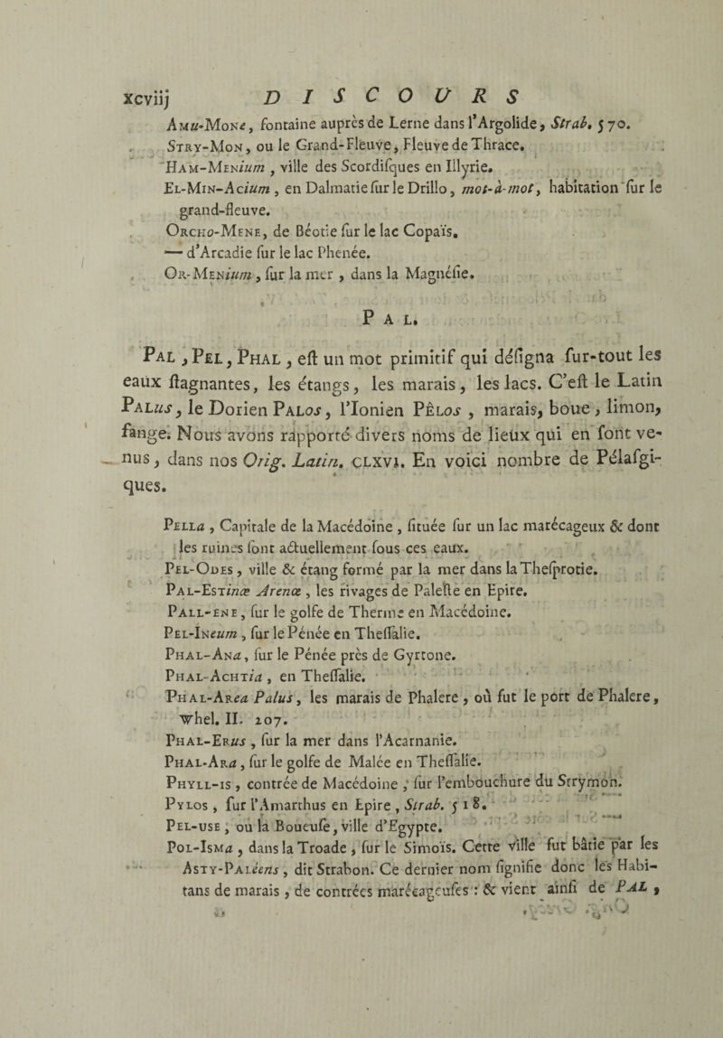 xcviij DISCOURS Auu-Moiie, fontaine auprès de Lerne dans l*Argolide, Strah, 570. . Stry-Mon, ou le Grand-Flfeuve,.Fleuve de Thrace. ■'Ham-Men'/w/w , ville des Scordilques en Illyrie# El-Min-Ac/w/tî , en DalraatiellirleDrilIo, mot-à-mot y habitation‘fur le grand-fleuve. Orcko-Mene, de Béotie fur le lac Copaïs, — d’Arcadie fur le lac Phenée. Or-Men/«/72 , fur la mer, dans la Magnéfie. 5 , Pal. Pal j>p£L, Phal ^ efl un mot primitif qui déHgna fur-tout les eaUx Gagnantes, les étangs, les marais, les lacs. C’ell le Latin ^khusy le Dorien Paloj, Tlonien Pêloj , marais, boue , limon, fangCi Nous‘avons rapporté divers noms de lieux qui en font ve¬ nus , dans nos Orig. Latin, CLxVi. En voici nombre de Pélafgi- ques. PELLa , Capitale de la Macédoine , fituée fur un lac marécageux & donc fies ruines Ibnt aduellement fous ces eaux. ’ ^ ' Pel-Odes , ville de étang formé par la mer dans laXhelprotie, Pal-Est/wæ Jrenœ , les rivages de Paletlè én Epire. Pall-ene , fur le golfe de Therme en Macédoine. PEE-lneum , fur le Pénée en ThelFalie, Phal-An^ï, furie Pénée près de Gyrtone. Phal-Achtm , en Theflalie. • • ■ n Phal-Ar^æ Palus y les marais de Phalere , où fut le port de Phalere, ' vhel, IL loy, Phal-Er//j , fur la mer dans l’Acarnanie. Phal-Ar<ï , lùr le golfe de Malée en Theflalie. Phyll-is , contrée de Macédoine fur rembouchure du Srrymôn. Pylos , fur l’Amarthus en Epire , Sirah, 5 i §• • Pel-use; oûla Boueulè, ville d’Egypte. *' ‘ PoL-IsMfî, danslaTroade , fur le Simoïs. Cette Ville fut bâtie par les * ' AsTY-pAiéf/zj , dit Strabon. Ce dernier nom fignific donc les Habi- tans de marais, de contrées marécagcufes : & vient ainfi de PAL ,