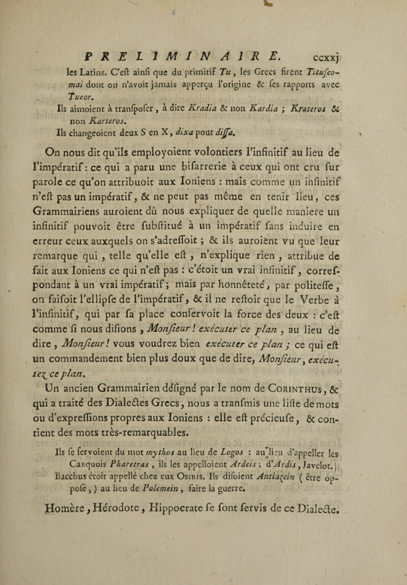 les Latins. C’efl: ainfi que du primitif Tu, les Grecs firent Titufco^ mai donc on n’avoic jamais apperçu l’origine & Tes rapports avec Tueor, < Ils aimoient à tranfpofer-, à dire Kradia ôc non Kardia ; Krauros &i non Karteros, Ils changeoient deux S en X, dixa pour dijjd. On nous dit qu’ils employoient volontiers l’infinitif au lieu de l’impératif : ce qui a paru une bifarrerie à ceux qui ont cru fur parole ce qu’on attribuoit aux Ioniens : mais comme un infinitif n’eft pas un impératif, ôc ne peut pas même en tenir lieu, ces Grammairiens auroient dû nous expliquer de quelle maniéré un infinitif pouvoit être fubftitué à un impératif fans induire en erreur ceux auxquels on s’adrefibit ; & ils auroient vu que leur remarque qui , telle qu’elle eft , n’explique rien , attribue de fait aux Ioniens ce qui n’eft pas : c’étoit un vrai infinitif, corref- pondant à un vrai impératif ; mais par honnêteté, par politeffe/ on faifoit l’ellipfe de l’impératif, ôc il ne reftoïc que le Verbe à l’infinitif, qui par fa place confervoit la force des deux : c’eft comme fi nous difions , Monjîeur ! exécuttr ce plan , au lieu de dire , Monfieurl vous voudrez bien exécuter ce plan ; ce qui eft un commandement bien plus doux que de dire, Monjîeur exécu^ ce plan. Un ancien Grammairien défigné par le nom de Corinthus, & qui a traité des Dialeéles Grecs, nous a tranfmis une lifte de mots ou d’expreflions propres aux Ioniens : elle eft précieufe, ôc con¬ tient des mots très-remarquables. Ils fe fervoient du rv\o\.înythos au lieu de Logos : aunisu d’appeller les Carquois Pharetras , ils les appclloient , Javelot, j; Bacchus ccoit appellé chez eux Osiris. Ils difoicnc Antiai^ein ( être op- pofé, ) au lieu de PoUmein , faire la guerre, Homère, Hérodote, Hippocrate fe font fervis de ce Dialecte.