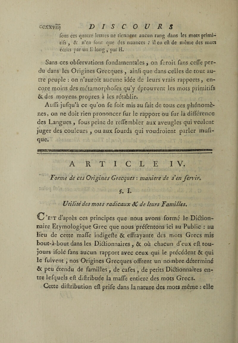 / ccxxvn] DISCOURS fous ces quatre lettres ne tiennent aucun rang dans les mots primi¬ tifs , & n’en font que des nuances : il en eft de même des mots écrits par un £ long par H. Sans ces obfervcUions fondainentaîes , on feroit fans cefle per¬ du dans les Origines Grecques , ainli que dans celles de tout au- rre peuple : on n’auroit aucune idée de leurs vrais rapports, en¬ core moins des métamorphofes qu’y éprouvent les mots primitifs ôc des moyens propres à les rétablir. AulTi jufqu’à ce qu’on fe foit mis au fait de cous ces phénomè¬ nes, on ne doit rien prononcer fur le rapport ou fur la différence des Langues , fous peine de reffcmbler aux aveugles qui veulent juger des couleurs , ou aux fourds qui voudroient parler mufi- que. ' A R T I G L E IV. Dorme de ces Origines Grecques : maniéré de s'en Jerrir^ §, L Utilité des mots radicaux êC de leurs Familles, C’est d’après ces principes que nous avons formé le Diétion- mire Etymologique Grec que nous préfentons ici au Public : au lieu de cette maffe indigefte & effrayante des mots Grecs mis bout-à-bout dans les Diélionnaires , & où chacun d’eux eft tou¬ jours ifolé fans aucun rapport avec ceux qui le précédent ôc qui le fuivent, nos Origines Grecques offrent un nombre déterminé & peù étendu de familles, de cafés , de petits DiiStionnaixes en¬ tre lefquels eft diftribuée la maffe entière des mots Grecs. Cette diftribution eft prife dans la nature des mots même ; elle