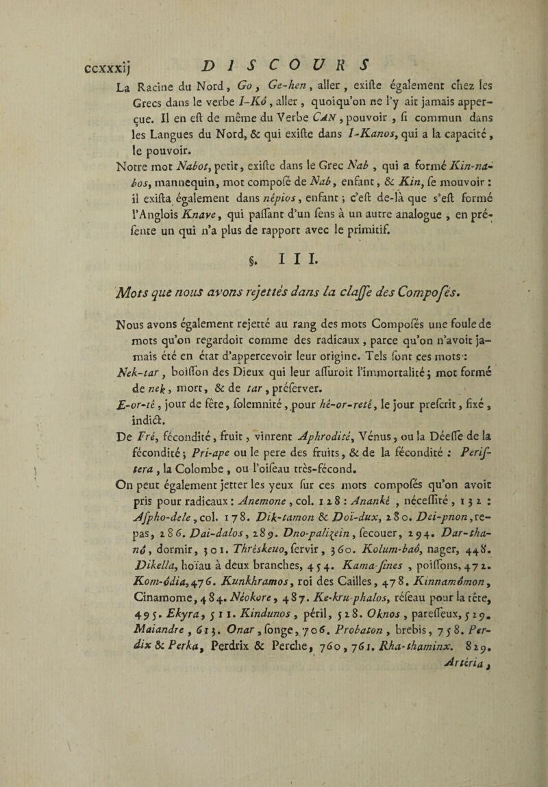 ccxxxij DIS COUR S La Racine du Nord, Go, Ge~hen, aller , exifte également chez les Grecs dans le verbe 1-Kô, aller , quoiqu’on ne l’y ait jamais apper- çue. Il en efl: de même du Verbe , pouvoir , fi commun dans les Langues du Nord, & qui exifte dans 1-Kanos, qui a la capacité, le pouvoir. Notre mot Nabote petit, exifte dans le Grec Nab , qui a formé Kin-na'^ hosy mannequin, mot compofé de Naby enfant, & Kin, fie mouvoir : il exifta également dans népios, enfant ; c’eft de-là que s’eft formé l’Anglois Knave, qui paftànt d’un fens à un autre analogue , en pré- fente un qui n’a plus de rapport avec le primitif. §. III. Mots que nous avons rejettes dans la clajfe des Composés. Nous avons également rejetté au rang des mots Compofés une foule de mots qu’on regardoit comme des radicaux , parce qu’on n’avoit ja¬ mais été en état d’appercevoir leur origine. Tels font çes mots-: Sek-tar J boiftbn des Dieux qui leur afluroit l’immortalité; mot formé de nek, mort, & de tar , préferver. £-or‘ti, jour de fête, folemnité ,,pour hi-or~retty le jour preferit, fixé, indid. De Fré, fécondité, fruit, vinrent Aphrodite^ Vénus, ou la Déefle de la fécondité; Pri-ape ou le pere des fruits, & de la fécondité ; Perif- (era , la Colombe , ou l’oifeau très-fécond. On peut également jetter les yeux fur ces mots compofés qu’on avoir pris pour radicaux : Anémone , col. i a 8 : Ananki , néceflîté ,131: Afpho-dele, col. 178. Dik-tamon & Doï-duXy a S o. Dei-pnon,ï:t- pas, DaGdalos Dno-pali:(e in y (tcontv, 194» Dar~tha~ né y dormir, 301. Thrtskeuo,(tii\v:, ^Go. Kolum-bao, nager, 448. Dikella, hoïau à deux branches, 454. Karna-Jînes , poiftons, 471. Kom-odiay^yG» Kunkhramosy roi des Cailles, 478, Kinnamômony Cinamome, 484. Néokore ,487. Ke-kru-phalosy réfeau pour la tête, 495, Ekyra>511. Kindunos , péril,518. Oknos , parefleux, 5 z9. Maiandre ,615. Onar , longe y'joG, Probaton , brebis ,758. Per^ dixôiPerka^ Perdrix & Perche, yGo y jGi, Rha-thaminx. 829, Artéria ^