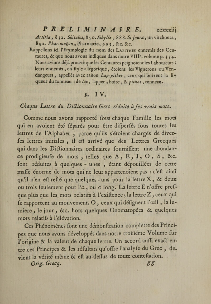 PRELIMIN A li RE. ccxxxiij Artiria >851. Skitalos^ 8 5 o. Sibylle, 8 SS.Si-Joura, un vitchoura, 891. Phar-makon, Pharmacie, 995, &c. &:c. Rappelions ici l’Etymologie du nom des Lapithes ennemis des Cen¬ taures, & que nous avons indiquée dans notre VIII«. volume p. ^ 5 4, Nous avions déjà prouvé que les Centaures peignoient les Laboureurs : leurs ennemis , en ftyle allégorique, étoient les Vignerons ou Ven¬ dangeurs , appellés avec raifon Lap-pithes , ceux qui boivent la li¬ queur du tonneau : de lapy lapper , boire , & pithos, tonneau. §. IV. Chaque Lettre du Dictionnaire Grec réduite à fes vrais mots» Comme nous avons rapporté fous chaque Famille les mots qui en a voient été féparés pour être difperfés fous toutes les lettres de TAlphabet ^ parce qu’ils s’étoient chargés de diver- fes lettres initiales , il eft arrivé que des Lettres Grecques qui dans les Dictionnaires ordinaires fourniffent une abondan¬ ce prodigieufe de mots , telles que A, E, I, O , S ^ ôcc. font réduites à quelques -■ unes , étant dépouillées de cette malTe énorme de mots qui ne leur appartenoient pas : c’eft ainfi qu’il n’en eft refté que quelques-uns pour la lettreX, 6c deux ou trois feulement pour l’a, ou o long. La lettre E n’offre pref- que plus que les mots relatifs à l’exiftence ; la lettre Z, ceux qui fe rapportent au mouvement. O ^ ceux qui défignent l’œil, la lu¬ mière i le jour, ôcc. hors quelques Onomatopées ôc quelques mots relatifs à l’élévation. Ces Phénomènes font une démonftration complette des Princi¬ pes que nous avons développés dans notre troifiéme Volume fur l’origine ôc la valeur de chaque lettre. Un accord auffi exacl en¬ tre ces Principes ôc les réfultats qu’offre l’analyle du Grec , de¬ vient la vérité même ôc eft au-deffus de toute conteftation. . Ori^* Grccq» §§