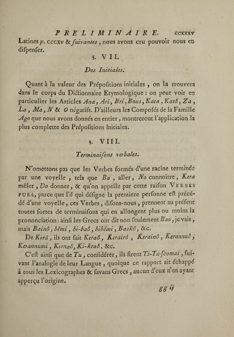 Latines p, cccxv ôc fuivantes ^ nous avons cru pouvoir nous en difpenfer. §. VII. Des Initiales^ Quant à la valeur des Prépofitions initiales 9 on la trouvera dans le corps du Didionnaire Etymologique : on peut voir en particulier les Articles Ana, Ari^ Bri^ Bous y Kata y KatS, Z a, La y Ma yNàx.0 négatifs. D’ailleurs les Compofés de la Famille A go que nous avons donnés en entier, montreront l’application la plus complette des Prépofitions initiales. §. VIII. Terminaifons verbales'. N’omettons pas que les Verbes formés d^une racine terminée par une voyelle , tels que Ba , aller, JVo connoitre, Kera mêler , Do donner, & qu’on appelle par cette raifon Verbes PURS, parce que ïâ qui défigne la première perfonne eft précé¬ dé d’une voyelle, ces Verbes, difons-nous, prennent au préfent toutes fortes de terminaifons qui en allongent plus ou moins la prononciation : ainfi les Grecs ont dit non feulement Bao y je vais, mais Bainô, bêmi , bi~haô , bibêmi , Baskô, &c. De Kerâ, ils ont fait Keraâ, Reratrô , ICerainâ , Kerannuô , Ketannumi , Kirnaôy Ki-kraô, &c. C’eft ainfi que de Tu , confidérer, ils firent Ti-Tu-fcomai, fui- vant Panaiogie de leur Langue , quoique ce rapport ait échappé à tous les Lexicographes & favans Grecs, aucun d eux n en ayant apperçu l’origine. 88^1