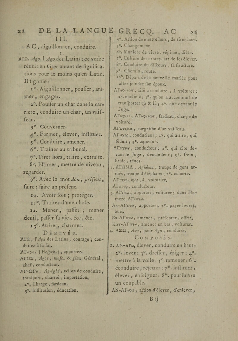 111. A C , aiguillonner , conduire. i. ATCi, ^^0, des Latin.s ; ce verbe réun.t en G/ec autant de fignifica- rions pour le moins cju’en Latin. 11 bgnifie : I Aiguillonner , pouffer , ani¬ mer , engager. i°. Pouiler un char dans la car¬ rière , conduire un char, un vaiT- feau. 5®. Gouverner. 4®. Former , élever, inftituer. 5 ®. Conduire , amener. 6®. Traîner au tribunal. 7°.Tirer hors, traire, extraire. 8°. Efîimer, mettre de niveau , regarder. 9”. Avec le mot don , préfent » faire ; faire un préfent. Jo. Avoir foin; protéger. 11®. Traiter d’une choie. li. Mener, paffer ; mener deuil, paffer fa vie , Sac , Sac, 1 3*^. Attirer, charmer. Dérivé s. 'ArE, des Latins , courage ; con¬ duirez à fa fin, 'ATan , ( He(ych. ) , apportez. Al 02, Jgoî, mafe, 6a fém. Général, chef, condudeur, Ar-^ir»?, Ag-('ghê , adioa de conduire, tranfport, charroi ; importation, i*». Charge , fardeau. 3®. InlUtution, éducation. GRECQ. AC 22 4®. Adion de mettre hors, de tirer hors. 5®. Changement. 6. Maniéré de vivre , régime , diète. 7®. Culture des arbres, art de les élever, S®. Conduite du difcours , fa ftrudure, 9®. Chemin , route. 10®. Départ de la nouvelle mariée pour aller joindre Ton époux. Ar<üyi/Uoî, aife a conduire , à voiturerj enclin a ; qu’on a accoutumé de tranfporter qà & là ; 40. cité devant le Juge. AFwyroK, Arw-yr/zov, fardeau, charge de voiture. AFuyt^.a , cargaîfon d’un vaifîcau. AFcjyoç, conduéleur; i®. qui attire, qui réduit j 3®. aqueduc. AFwytuj, conducteur; 1®. qui cite de¬ vant le Juge, demandeur; 3®. frein, bride , rênes. t, AFHJ.IA, Aghêma , troupe de gens ar¬ més, troupe d éléphans ; i®. cohorte. AFfiTHp, npsç , ^ , voiturier, AFïîTwp, conJuAeur. 3, AF/rêw, apporter; voiturcr ; dans Ho' mere AFêmw. A7r-AF<r£w, apporter; z®. payer les tri¬ buts. Err-AF/Kéw, amener, préfenter , offrir, Kar-AF/rew, amener en bas, voiturer. 4. AHii , Axo , pour Ago , conduire. Composés. I. Aîs-Arw, élever, conduire en haut: 1°. lever : 3°. dreffer, ériger ; 4®, ' mettre à la voile : 5°. ramener : 6 éconduire , rejeccer ; 7®*. infticuer , élever, enfeigner: 8‘^. pourfuivre un coupable. AN-AFwy», aétion d’élever, d’enlever, Bij -/