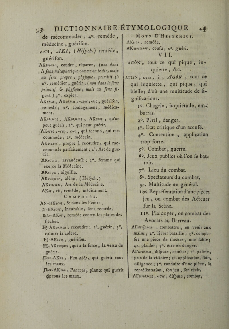 de raccommoder ; 4®. remède , médecine , guéri Ton. akh, ARc^ {Héjych.) remède, guérifon. AK6!>A'-a« , coudre, réparer, (non dans le fens métaphorique comme on le dit, mais au fens propre , phjfique , primitif ; ^ Z®, remédier , guérir , (non dans le fens primitif G* phjfique, mais au fens fi¬ guré. ) expier. AKrMa , AKecr^.a ; -m.oç ; -trtç , guérifon, remède ; z®. roulagcraent, médica¬ ment. AKéT/A!.3f, AKêO’AtJOî , AKeroç , qu’en peut guérir; 2*. qui peut guérir. AKêrrr ; -r«? ; ç-«p, qui recoud , qui rac¬ commode -, 2°. médecin. AKÉÇ-ixof , propre à rec*udrc , qui rac- . commode parfaitement ; x°. Art de gué- -rir. AKêÇ-pia , ravaudeufe ; z*. femme qui exerce la Médecine, 'AKêÇ-pa , aiguille. AK^s'^P'^*' > alêne , ( Hefych. ) AKiiWp<a , Art de la Médecine, AKof ) TÔ , remède , médicament. Composés. AN-HKêÇPî > & dans les Poètes, . N-HKeç-oî, incurable, fans remède, BfXo-AKsK , remède contre les plaies des flèches. E^-AKêo/ctat, recoudre ; 1'?. guérir ; 3°, calmer îa colcre, ✓ Al\£o-(f, guérifon, E|-AKÉ5-«p/of ,qui a la force, la vertu de guérir. n^y-AK»?? , Pan-akêSi qui guérit tous les maux. pwK-AKïia , Panacée^ plante qui guérit ^ tous les raauif. Mots D’Hesvchius. AKsior, remède, hYL.wiu.ivovf coufu ; Z®, guéri, VII. m- AGON , tout ce qui pique , quiette, Sec. ArnN, wvoç, a , AgoN , tout ce qui inquiecte , qui pique, qui bleffe ; d’où une multitude de fi- gnifications. JO. Chagrin, inquiétude, em-! barras. Z®. Péril , danger, jo. Etat critique d'un aceufé, - 4®. Contention , applicatioft trop forte. 5®. Combat, guerre, Jeux publics où l’on fe bai» toit. 7®. Lieu du combat. $0. Speèlateurs du combat, 90. Multitude en général. I oo.Repréfentation d’une pièce; jeu, ou combat des Aéleurs fur la Scène. IIP. Plaidoyer , ou combat des Avocats au Barreau. Arw)'/^o.aa< , combattre , en venir aux mains ; 2®. livrer bataille ; 3°. compo- fer une pièce de théâtre, une fable j 40. plaider ; y®, être en danger. ArwKffMa, difputc , combat ; z°. palme, prix de la vidoire; 30. application, foin, diligence ; 5®. conduite d’une pièce , C^ reprefentation , Ibn jeu , Ton récit, ArwK/o-Mof -, -KSiç, dilpute , combat.